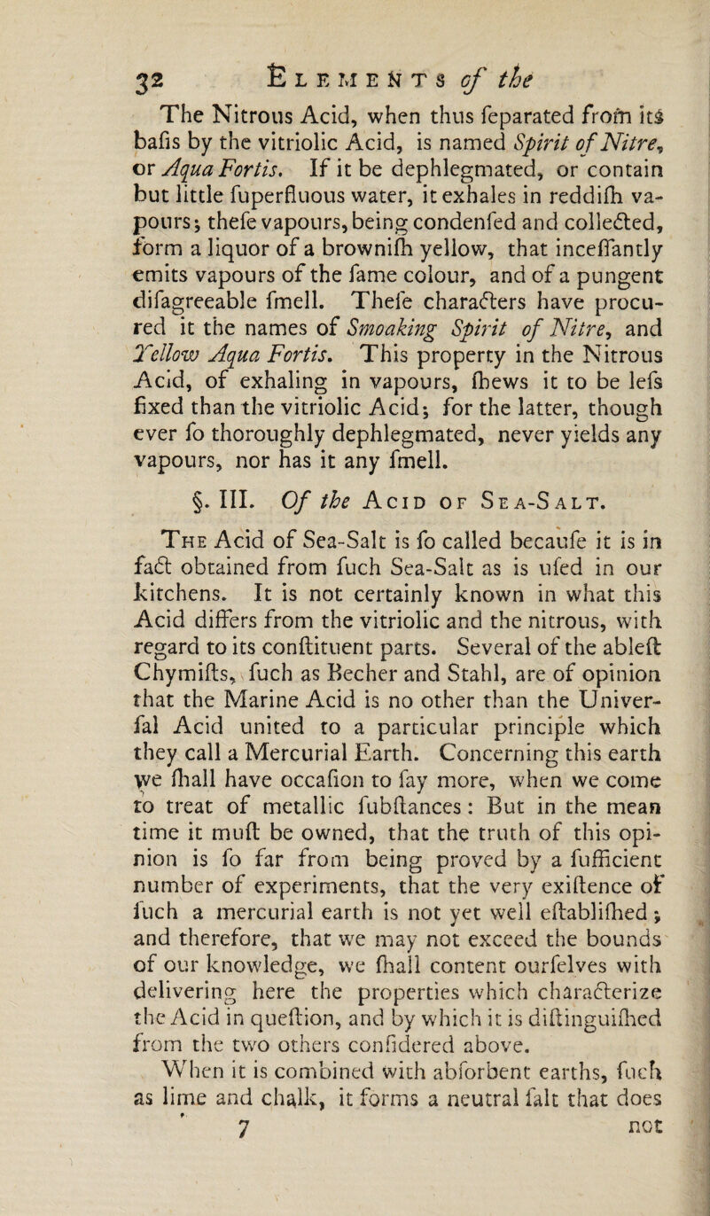 The Nitrous Acid, when thus feparated frofn hi bafis by the vitriolic Acid, is named Spirit of Nitre\ or Aqua Fort is. If it be dephlegmated, or contain but little fuperfluous water, it exhales in reddifh va¬ pours ; thefe vapours, being condenfed and collected, form a liquor of a brownifh yellow, that inceffandy emits vapours of the fame colour, and of a pungent difagreeable fmell. Thele characters have procu¬ red it the names of Smoaking Spirit of Nitre, and Yellow Aqua Fortis. This property in the Nitrous Acid, of exhaling in vapours, fbews it to be lefs fixed than the vitriolic Acid; for the latter, though ever fo thoroughly dephlegmated, never yields any vapours, nor has it any fmell. §. III. Of the Acid of Sea-Salt. The Acid of Sea-Salt is fo called becaufe it is in fa£t obtained from fuch Sea-Salt as is ufed in our kitchens. It is not certainly known in what this Acid differs from the vitriolic and the nitrous, with regard to its condiment parts. Several of the abled Chymifts, fuch as Becher and Stahl, are of opinion that the Marine Acid is no other than the Univer- fal Acid united to a particular principle which they call a Mercurial Earth. Concerning this earth we fhall have occafion to fay more, when we come to treat of metallic fubdances : But in the mean time it mud be owned, that the truth of this opi¬ nion is fo far from being proved by a fufficient number of experiments, that the very exidence of luch a mercurial earth is not yet well edablifhed ; and therefore, that we may not exceed the bounds of our knowledge, we fhall content ourfelves with delivering here the properties which characterize the Acid in quedion, and by which it is didinguifhed from the two others considered above. When it is combined with abforbent earths, fuch as lime and ch^lk, it forms a neutral fait that does 7 not