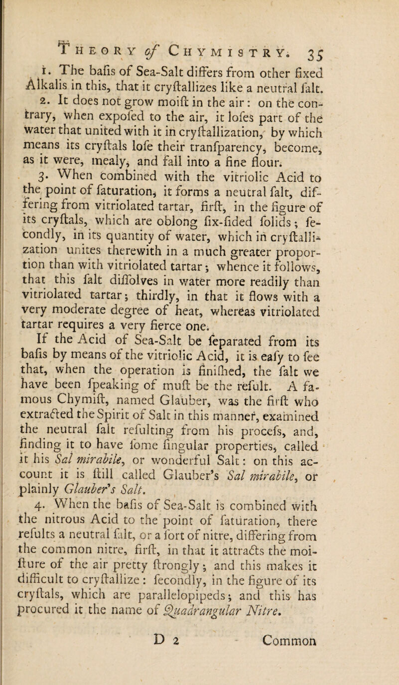 > r-f ♦ I , Theory of Chymistry. 35 1. The bafis of Sea-Salt differs from other fixed Alkalis in this, that it cryftallizes like a neutral fait. 2. It does not grow moût in the air : on the con¬ trary, when expofed to the air, it lofes part of the water that united with it in crystallization, by which means its cryftals lofe their tranfparency, become, as it were, mealy* and Fall into a fine flour. 3. When combined with the vitriolic Acid to the point of faturation* it forms a neutral fait, dif¬ fering rrom vitriolated tartar, firff, in the figure of its cryftals, which are oblong fix-fided folids ; fé¬ cond ly, in its quantity of water, which in cryftallf zation unites therewith in a much greater propor¬ tion than with vitriolated tartar ; whence it follows, that this fait diffolves in water more readily than vitriolated tartar ; thirdly, in that it flows with a very moderate degree of heat, whereas vitriolated tartar requires a very fierce one. If the Acid of Sea-Salt be feparated from its balls by means of the vitriolic Acid, it is eafy to fee that, when the operation is finiffied, the fait we have been fpeakirig of muft be the refult. A fa¬ mous Chymift, named Glauber, was the firft who extracted the Spirit of Salt in this manner, examined the neutral fait refulting from his procefs, and, finding it to have fome Angular properties* called it his Sal mirabile, or wonderful Salt : on this ac¬ count it is (till called Glauber’s Sal mirabile, or plainly Glauber's Salt. 4. When the bafis of Sea-Salt is combined with the nitrous Acid to the point of faturation, there refults a neutral fait, or a fort of nitre, differing from the common nitre, firft, in that it attracts the moi- fture of the air pretty ftrongly ; and this makes it difficult to cryftallize : fecondly, in the figure of its cryftals, which are parallelepipeds ; and this has procured it the name of Quadrangular Nitre, D 2 Common