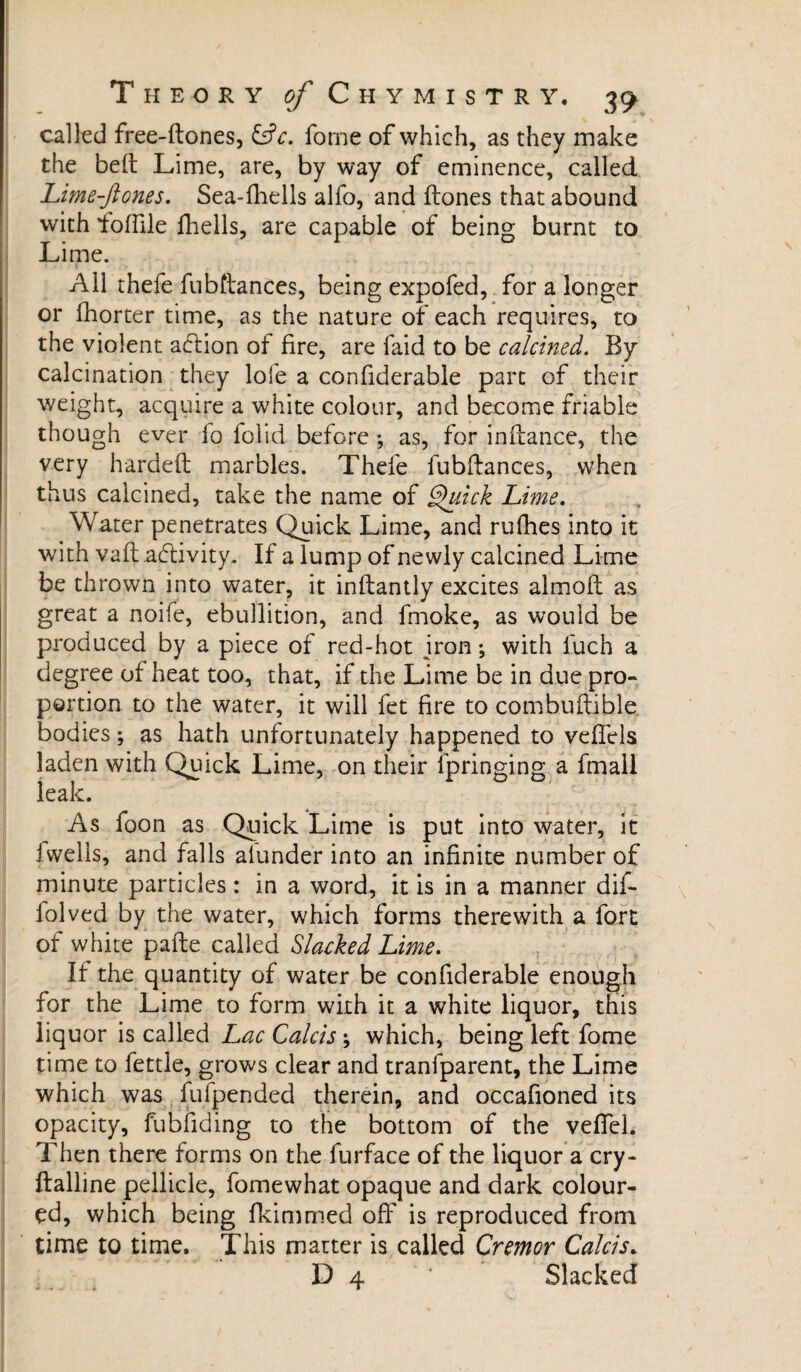 called free-ftones, &c. forne of which, as they make the belt Lime, are, by way of eminence, called Lime-ftones. Sea-fhells alfo, and Hones that abound with ioffile fliells, are capable of being burnt to Lime. All thefe fubftances, being expofed, for a longer or fhorter time, as the nature of each requires, to the violent action of fire, are faid to be calcined. By- calcination they lofe a confiderable part of their weight, acquire a white colour, and become friable though ever lo loi id before ; as, for inftance, the very hardeft marbles. Thefe fubftances, when thus calcined, take the name of Quick Lime. Water penetrates Quick Lime, and rufhes into it with vaft activity. If a lump of newly calcined Lime be thrown into water, it inftantly excites almoft as great a noife, ebullition, and fmoke, as would be produced by a piece of red-hot jron ; with luch a degree of heat too, that, if the Lime be in due pro¬ portion to the water, it will fet fire to combuftible bodies ; as hath unfortunately happened to vefiels laden with Quick Lime, on their fpringing a fmall leak. As foon as Quick Lime is put into water, it i wells, and falls alunder into an infinite number of minute particles : in a word, it is in a manner dif- folved by the water, which forms therewith a fort of white parte called Slacked Lime. If the quantity of water be confiderable enough for the Lime to form with it a white liquor, this liquor is called Lac Calcis \ which, being left fome time to fettle, grows clear and tranfparent, the Lime which was fufpended therein, and occafioned its opacity, fubfiding to the bottom of the veflel. Then there forms on the furface of the liquor a cry- ftalline pellicle, fomewhat opaque and dark colour¬ ed, which being fkimmed off is reproduced from time to time. This matter is called Cremor Calcis. D 4 ‘ Slacked