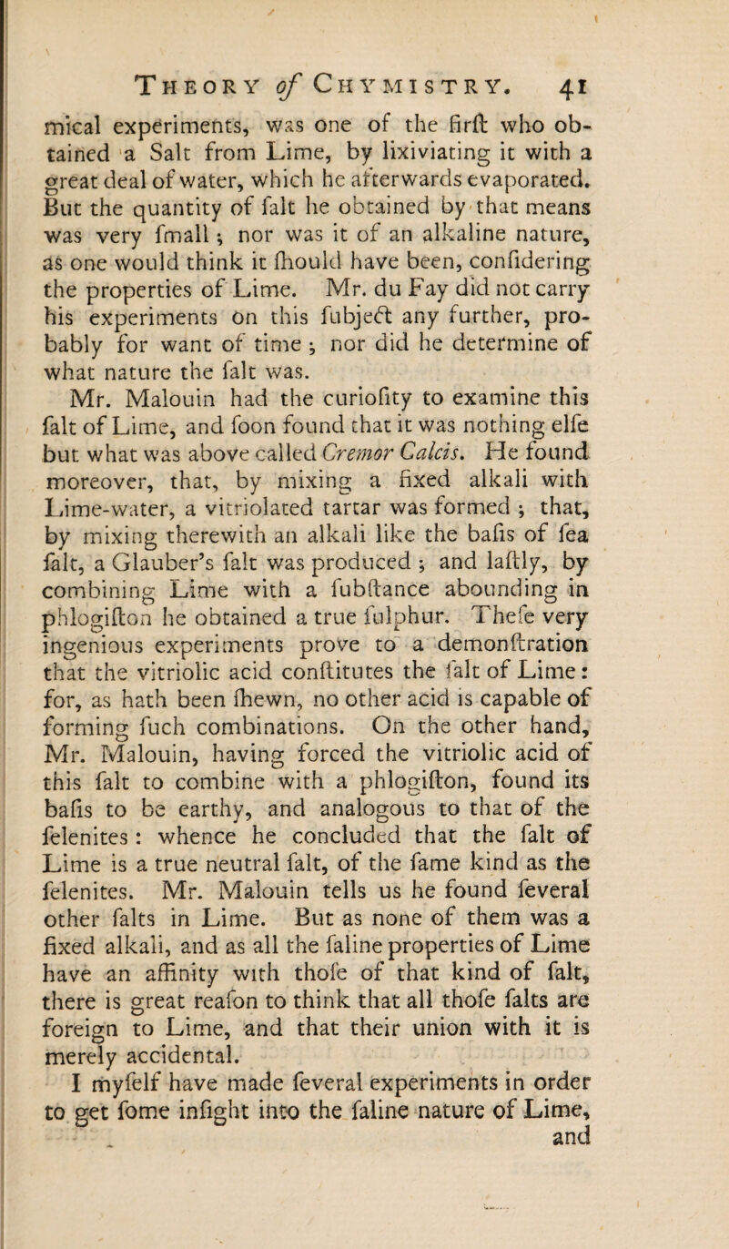 mical experiments, was one of the firft who ob¬ tained a Salt from Lime, by lixiviating it with a great deal of water, which he afterwards evaporated. But the quantity of fait he obtained by that means was very fmall ^ nor was it of an alkaline nature, as one would think it fhoukl have been, confidering the properties of Lime. Mr. du Fay did not carry his experiments on this fubjebt any further, pro¬ bably for want of time ^ nor did he determine of what nature the fait was. Mr. Malouin had the curiofity to examine this fait of Lime, and foon found that it was nothing elfe but what was above called Cremor Calas. Fie found moreover, that, by mixing a fixed alkali with Lime-water, a vitriolated tartar was formed ; that, by mixing therewith an alkali like the bafis of fea fait, a Glauber’s fait was produced ; and laftly, by combining Lime with a fubdance abounding in phlogidon he obtained a true fulphur. Thefe very ingenious experiments prove to a demonftration that the vitriolic acid conftitutes the fait of Lime : for, as hath been fhewn, no other acid is capable of forming fuch combinations. On the other hand, Mr. Malouin, having forced the vitriolic acid of this fait to combine with a phlogidon, found its bafis to be earthy, and analogous to that of the felenites : whence he concluded that the fait of Lime is a true neutral fait, of the fame kind as the felenites. Mr. Malouin tells us he found feveral other faits in Lime. But as none of them was a fixed alkali, and as all the faline properties of Lime have an affinity with thofe of that kind of fait, there is great reafon to think that all thofe faits are foreign to Lime, and that their union with it is merely accidental. I myfelf have made feveral experiments in order to get fome infight into the faline nature of Lime, and