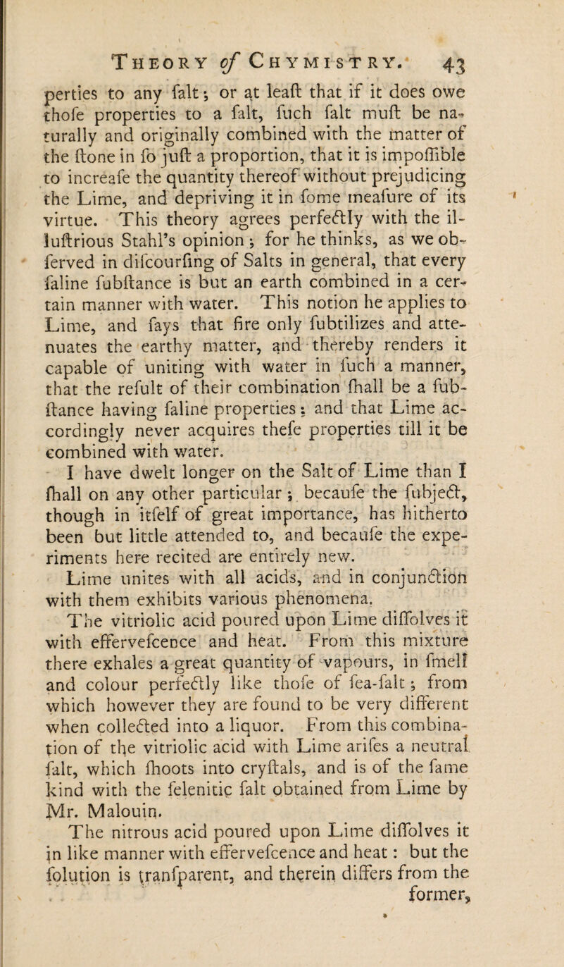 perties to any fait *, or at lead that if it does owe thofe properties to a fait, fuch fait mu ft be na-* turally and originally combined with the matter of the done in fo juft a proportion, that it is impoffible to increafe the quantity thereof without prejudicing the Lime, and depriving it in fome meaiure of its virtue. This theory agrees perfectly with the il- luftrious Stahl’s opinion; for he thinks, as we ob~ ferved in difcourfing of Salts in general, that every faline fubftance is but an earth combined in a cer¬ tain manner with water. This notion he applies to Lime, and fays that fire only fubtilizes and atte¬ nuates the earthy matter, and thereby renders it capable of uniting with water in fuch a manner, that the refult of their combination fnall be a fub¬ ftance having faline properties : and that Lime ac¬ cordingly never acquires thefe properties till it be combined with water. I have dwelt longer on the Salt of Lime than I fhall on any other particular -, becaufe the fuHjeft, though in itfelf of great importance, has hitherto been but little attended to, and becaufe the expe¬ riments here recited are entirely new. Lime unites with all acids, and in conjunction with them exhibits various phenomena. The vitriolic acid poured upon Lime diffolves it with effervefcence and heat. From this mixture there exhales a great quantity of vapours, in fmelf and colour perfectly like thofe of fea-falt ; from which however they are found to be very different when collected into a liquor. From this combina¬ tion of the vitriolic acid with Lime arifes a neutral fait, which fhoots into cryftals, and is of the fame kind with the felenitiç fait obtained from Lime by Mr. Malouiq. The nitrous acid poured upon Lime diffolves it jn like manner with effervefcence and heat : but the folution is tranfparent, and therein differs from the former.