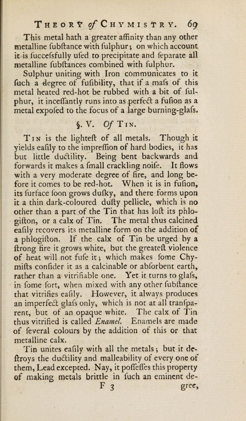 This metal hath a greater affinity than any other metalline fubftance with fulphur; on which account it is fuccefsfully ufed to precipitate and feparate all metalline fubftances combined with fulphur. Sulphur uniting with Iron cômmunicates to it fuch a degree of fufibility, that if a mais of this metal heated red-hot be rubbed with a bit of ful¬ phur, it inceffiantly runs into as perfect a fufion as a metal expofed to the focus of a large burning-glafs. §. V. Of Tin. Tin is the lighted of all metals. Though it yields eafily to the impreffion of hard bodies, it has but little ductility. Being bent backwards and forwards it makes a fmall crackling noife. It flows with a very moderate degree of fire, and long be¬ fore it comes to be red-hot. When it is in fufion* its furface foon grows dufky, and there forms upon it a thin dark-coloured dufty pellicle, which is no other than a part of the Tin that has loft its phlo- gifton, or a calx of Tin. The metal thus calcined eafily recovers its metalline form on the addition of a phlogifion. If the calx of Tin be urged by a ftrong fire it grows white, but the greatefl violence of heat will not fufe it; which makes fome Chy- mifts confider it as a calcinable or abforbent earth, rather than a vitrifiable one. Yet it turns to glals, in fome fort, when mixed with any other fubftance that vitrifies eafily. However, it always produces an imperfect glafs only, which is not at all tranfpa- rent, but of an opaque white. The calx of Tin thus vitrified is called Enamel. Enamels are made of feveral colours by the addition of this or that metalline calx. Tin unites eafily with all the metals ; but it dc- ftroys the du6lility and malleability of every one of them, Lead excepted. Nay, it poflefles this property of making metals brittle in fuch an eminent de-