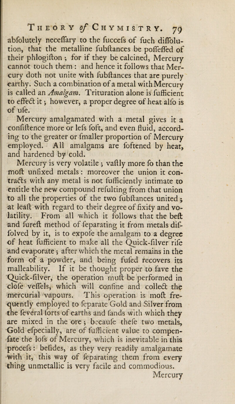 abfolutely necefiary to the fuccefs of fuch diAblu¬ tion, that the metalline fubftances be poftefied of their phlogifton ; for if they be calcined, Mercury cannot touch them : and hence it follows that Mer¬ cury doth not unite with fubftances that are purely earthy. Such a combination of a metal with Mercury is called an Amalgam. Trituration alone is fuAident to efted: it j however, a proper degree of heat alfo is of ufe. Mercury amalgamated with a metal gives it a confidence more or lefs foft, and even fluid, accord¬ ing to the greater or fmaller proportion of Mercury employed. All amalgams are foftened by heat, and hardened by cold. Mercury is very volatile ; vaftly more fo than the moft unfixed metals : moreover the union it con¬ trats with any metal is not fufticiently intimate to entitle the new compound refulting from that union to all the properties of the two fubftances united ; at leaft with regard to their degree of fixity and vo¬ latility. From all which it follows that the beft and fureft method of feparating it from metals dif- folved by it, is to expofe the amalgam to a degree of heat fufficient to make all the Quick-filver rife and evaporate ; after which the metal remains in the form of a powder, and being fufed recovers its malleability. If it be thought proper to fave the Quick-filver, the operation mu ft be performed in clofe veflels, which will confine and colled; the mercurial vapours. This operation is moft fre¬ quently employed to feparate Gold and Silver from the feveral lorts of earths and fands with which they are mixed in the ore * becaufe thefe two metals. Gold efpecially, are of fufiicient value to compen- fate the lofs of Mercury, which is inevitable in this procefs : befides, as they very readily amalgamate with it, this way of feparating them from every thing unmetallic is very facile and commodious. Mercury