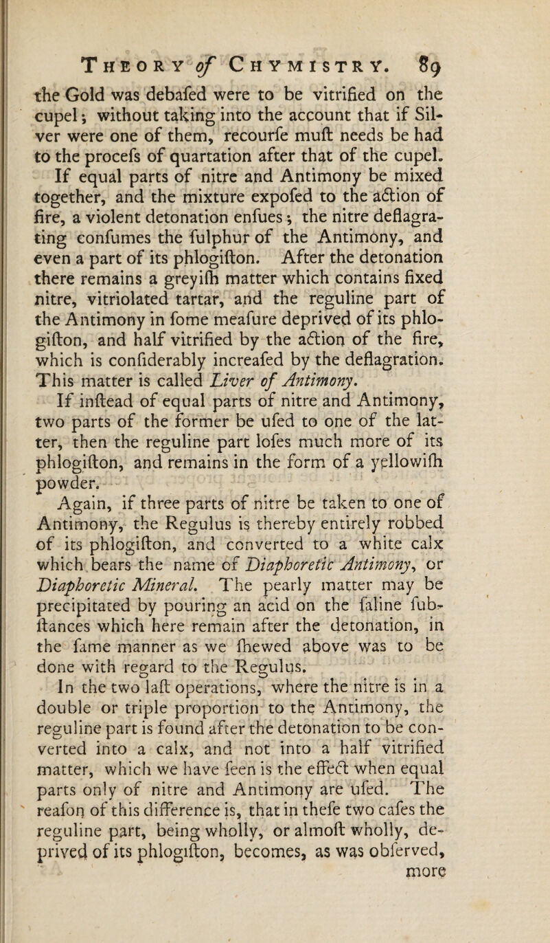 the Gold was debafed were to be vitrified on the cupel -, without taking into the account that if Sil¬ ver were one of them, recourfe mull needs be had to the procefs of quartation after that of the cupel. If equal parts of nitre and Antimony be mixed together, and the mixture expofed to the a6lion of fire, a violent detonation enfues ; the nitre deflagra¬ ting confumes the fulphur of the Antimony, and even a part of its phlogifton. After the detonation there remains a greyifh matter which contains fixed nitre, vitriolated tartar, and the reguline part of the Antimony in fome meafure deprived of its phlo¬ gifton, and half vitrified by the adtion of the fire, which is confiderably increafed by the deflagration. This matter is called Liver of Antimony, If inftead of equal parts of nitre and Antimony, two parts of the former be ufed to one of the lat¬ ter, then the reguline part lofes much more of its phlogifton, and remains in the form of a yellowifh , if three parts of nitre be taken to one of Antimony, the Regulus is thereby entirely robbed of its phlogifton, and converted to a white calx which bears the name of Diaphoretic Antimony, or Diaphoretic Mineral, The pearly matter may be precipitated by pouring an acid on the faline iub- ftances which here remain after the detonation, in the fame manner as we fhewed above was to be done with regard to the Regulus. In the two laft operations, where the nitre is in a double or triple proportion to the Antimony, the reguline part is found after the detonation to be con¬ verted into a calx, and not into a half vitrified matter, which we have feen is the effeft when equal parts only of nitre and Antimony are ufed. The reafon of this difference is, that in thefe two cafes the reguline part, being wholly, or almoft wholly, de¬ prived of its phlogifton, becomes, as was obferved, more powder Agai