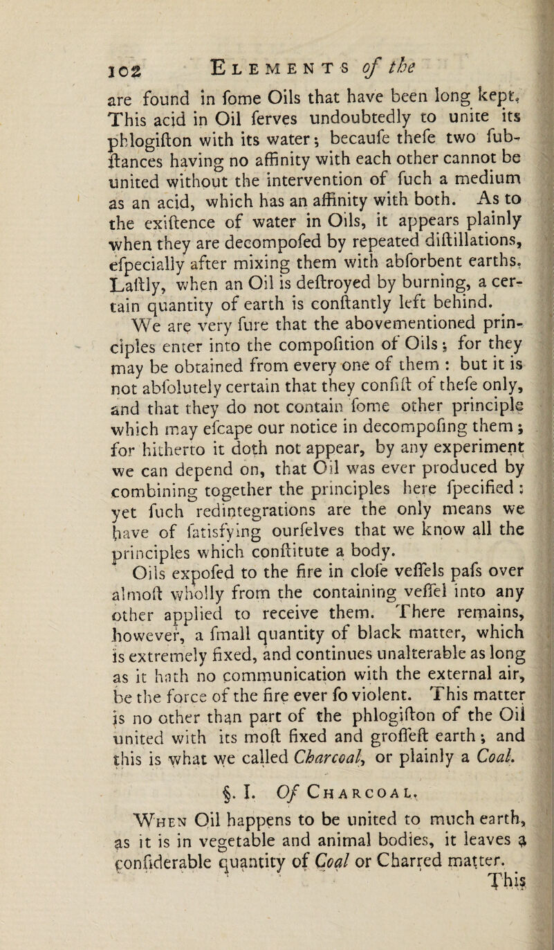 are found in fome Oils that have been long kept; This acid in Oil ferves undoubtedly to unite its phlogifton with its water \ becaufe thefe two fub- fiances having no affinity with each other cannot be united without the intervention of fuch a medium as an acid, which has an affinity with both. As to the exiftence of water in Oils, it appears plainly when they are decompofed by repeated diftillations, efpecially after mixing them with abforbent earths. Lalll y, when an Oil is deflroyed by burning, a cer¬ tain quantity of earth is conftantly left behind. We are very fare that the abovementioned prin¬ ciples enter into the compofition of Oils -, for they may be obtained from every one of them : but it is not abfolutely certain that they conflit of thefe only, and that they do not contain Tome other principle which may efcape our notice in deccmpofing them ; for hitherto it doth not appear, by any experiment we can depend on, that Oil vras ever produced by combining together the principles here fpecified : yet fuch redintegrations are the only means we have of fatisfying ourfelves that we know all the principles which conflitute a body. Oils expofed to the fire in clofe veffels pafs over almoft wholly from the containing veffel into any other applied to receive them. There remains, however, a fmall quantity of black matter, which is extremely fixed, and continues unalterable as long as it hath no communication with the external air, be the force of the fire ever fo violent. This matter js no other than part of the phlogifton of the Oil united with its moll fixed and groffefl earth-, and this is yffiat we called Charcoal\ or plainly a Co ah §. I. Of Charcoal. When Oil happens to be united to much earth, as it is in vegetable and animal bodies, it leaves a çonfiderable quantity of Coal or Charred matter. This