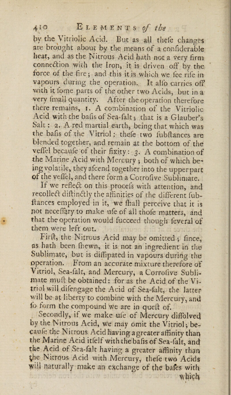 by the Vitriolic Acid. But as all thefe changes are brought about by the means of a confiderable heat, and as the Nitrous Acid hath not a very firm connedion with the Iron, it is driven off by the force of the fire; and this it is which we fee rile in vapours during the operation. It alio carries off with it fome parts of the other two Acids, but in a -very fmaii Quantity. After the operation therefore there remains, i. A combination of the Vitriolic Acid with the bans of Sea-fak ; that is a Glauber’s Salt : 2. A red martial earth, being that which was the baits of the Vitriol : thefe two iubflances are blended together, and remain at the bottom of the veffel becaufe or their fixity : 3. A combination of the Marine Acid with Mercury ; both of which be¬ ing volatile, theyafcend together into the upper part of the veffel, and there form a Corrofive Sublimate. If we refled on this procefs with attention, and recoiled diftindly the affinities of the different hab¬ itantes employed in it, we iff all perceive that it is pot neceffary to make ufe of all thofe matters, and that the operation would fucceed though feveral of them were left out. Find, the Nitrous Acid may be omitted ; fince, as hath been fhewn, it is not an ingredient in the Sublimate, but is diffipated in vapours during the operation. From an accurate mixture therefore of Vitriol, Sea-fak, and Mercury, a Corrofive Subli¬ mate mud be obtained : for as the Acid of the Vi¬ triol will difengage the Acid of Sea-fak, the latter will be at liberty to combine with the Mercury, and lo form the compound we are in qued of. Secondly, if we make uie of Mercury diffolved by the Nitrous Acid, we may omit the Vitriol; be¬ came the Nitrous Acid having agreater affinity than the Marine Acid itfelf with the bafis of Sea-falt, and the Acid of Sea-fak having a greater affinity than the Nitrous Acid with Mercury, thefe two Acids will naturally make an exchange of the bales with which