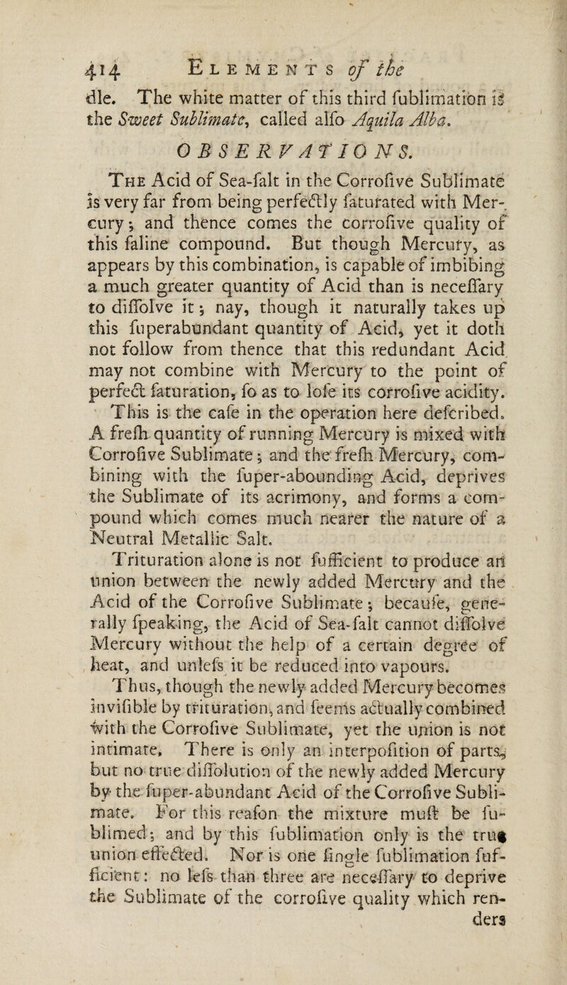 die. The white matter of this third fublimatiôn it the Sweet Sublimate, called alfo Aquila Alba. OBSERVATIONS. The Acid of Sea-falt in the Corrofive Sublimatë Is very far from being perfectly faturated with Mer¬ cury*, and thence comes the corrofive quality of this faline compound. But though Mercury, as appears by this combination, is capable of imbibing a much greater quantity of Acid than is neceffary to dififolve it * nay, though it naturally takes up this fuperabundant quantity of Acid, yet it doth not follow from thence that this redundant Acid may not combine with Mercury to the point of perfect faturation, fo as to lofe its corrofive acidity. This is the cafe in the operation here defcribeck A frefh quantity of running Mercury is mixed with Corrofive Sublimate ; and the frefii Mercury, com¬ bining with the fuper-aboundiug Acid, deprives the Sublimate of its acrimony, and forms a com¬ pound which comes much nearer the nature of a Neutral Metallic Salt, Trituration alone is not fufficient to produce art union between the newly added Mercury and the Acid of the Corrofive Sublimate*, becaufe, gene¬ rally fpeak-ing, the Acid of Sea-falt cannot diiToivd Mercury without the help of a certain degree of heat, and unlefs it be reduced into vapours. Thus, though the newly added Mercury becomes invifible by trituration, and feems adrually combined with the Corrofive Sublimate, yet the union is not intimate. There is only an interpolation of parts., but no true diffolution of the newly added Mercury by the fuper-abundant Acid of the Corrofive Subli¬ mate. For this reafon the mixture muft be fu~ hliraed; and by this fublimatiôn only is the trug union effected. Nor is one fingle fublimatiôn fuf- ficient: no ids than three are neceffary to deprive the Sublimate of the corrofive quality which ren¬ ders