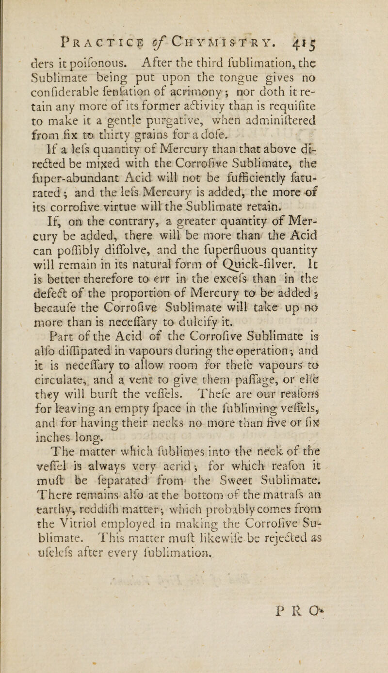 ders it poifonous. After the third fublimation, the Sublimate being put upon the tongue gives no confiderable fenfation of acrimony ; nor doth it re¬ tain any more of its former aftivity than is requifite to make it a gentle purgative, when adminiftered from fix to thirty grains for a dole. If a lefs quantity of Mercury than that above di¬ rected be mixed with the Corrofive Sublimate, the fuper-abundant Acid will not be fufficiently fatu- rated ; and the lefs Mercury is added, the more of its corrofive virtue will the Sublimate retain. If, on the contrary, a greater quantity of Mer¬ cury be added, there will be more than the Acid can poffibly diffolve, and the fuperfiuous quantity will remain in its natural form of Quick-filver. It is better therefore to err in the excels than in the defeft of the proportion of Mercury to be added $ becaufe the Corrofive Sublimate will take up no more than is neceflary to dulcify it. Part of the Acid of the Corrofive Sublimate is allb diffipated in vapours during the operation*, and it is neceffary to allow room for thefe vapours to circulate, and a vent to give them pafiage, or elfe they will burft the veflels. Thefe are our re a fans for leaving an empty fpace in the fubliming veffeis, and for having their necks no more than five or fix inches long. The matter which fublimes into the neck of the veffel is always very acrid *, for which reafon it muff be feparated from the Sweet Sublimate. There remains alfo at the bottom of the mat rate an earthy, reddifh matter*, which probably comes from the Vitriol employed in making the Corrofive Su¬ blimate. This matter mull like wife be rejected as ufekfs after every fublimation. P R O