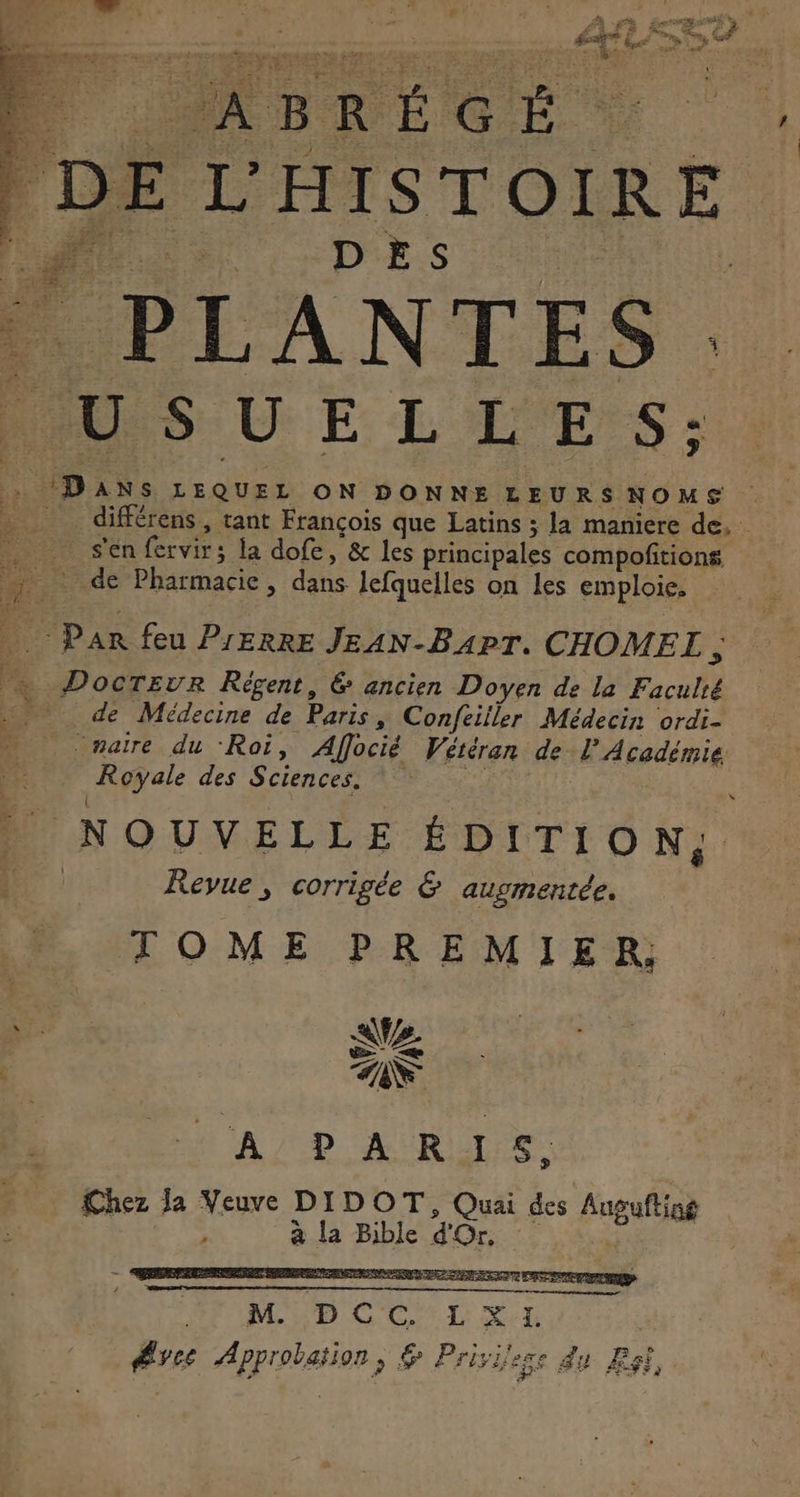 ABRÉGÉ. DE L'HISTOIRE DES  PLANTES. PUSUELLES: Dans LEQUEL ON DONNE LEURSNOMS différens , tant François que Latins ; la maniere de. | s'en fervirs la dofe, &amp; les principales compoñtions de Pharmacie, ie lefquelles on les emploie. pus feu PIERRE JEAN-BAPT. CHOMEL , he DocTEvr Régent, &amp; ancien Doyen de la Faculié … de Médecine de Paris, Confeiller Médecin ordi- | maire du ‘Roi, Affocié Vétéran de l’Académie. Uyyal des Sciences. Ê NOUVELLE ÉDITION, Revue, corrigée &amp; ausmentée. TOME PREMIER; A PARIS, Chez la Veuve DIDOT, Quai des Fuguftias à la Bible d'Or, PLU D LCL re ARprphation ; Privilege du Est,