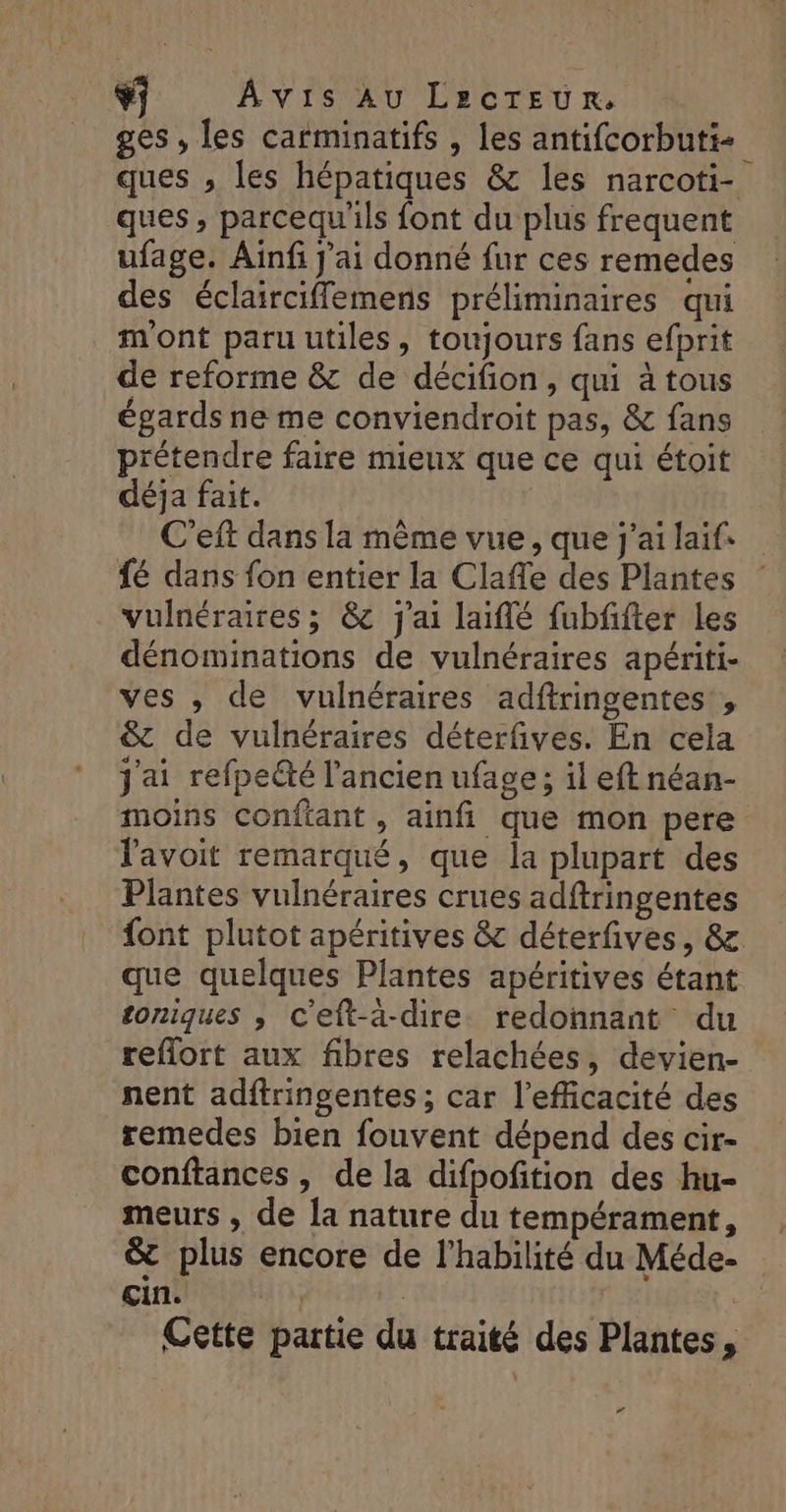 CF) Avis Au LecTEUR. ges, les carminatifs , les antifcorbuti+ ques , les hépatiques &amp; les narcoti- ques, parcequ'ils font du plus frequent ufage. Ainfi j'ai donné fur ces remedes des éclairciffemens préliminaires qui mont paru utiles, toujours fans efprit de reforme &amp; de décifion, qui à tous égards ne me conviendroit pas, &amp; fans prétendre faire mieux que ce qui étoit déja fait. C'eft dans la mème vue, que j'ai laifs {6 dans fon entier la Claffe des Plantes vulnéraires ; &amp;c j'ai laïflé fubfifter les dénominations de vulnéraires apériti- ves , de vulnéraires adftringentes, &amp; de vulnéraires déterfives. En cela j'ai refpeété l'ancien ufage ; il eft néan- moins confiant, ainfi que mon pere lavoit remarqué, que la plupart des Plantes vulnéraires crues adftringentes font plutot apéritives &amp; déterfives, &amp; que quelques Plantes apéritives étant toniques ; c'eft-a-dire redonnant du reflort aux fibres relachées, devien- nent adftringentes; car l'efficacité des remedes bien fouvent dépend des cir- conftances, de la difpofition des hu- meurs , de Îa nature du tempérament, &amp; plus encore de l’habilité du Méde- çin. | | l Cette partie du traité des Plantes, #