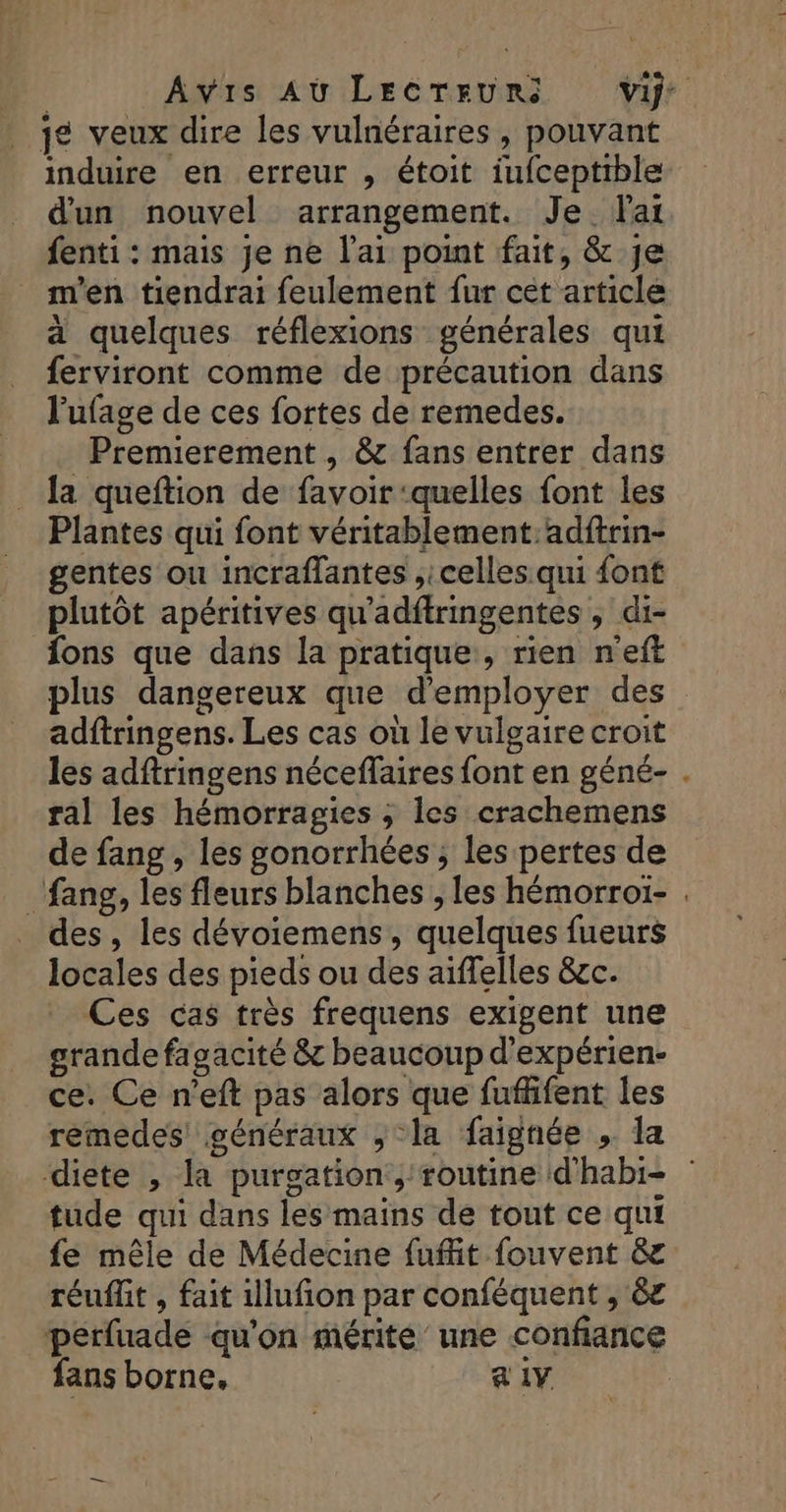 ‘+ Avis Au LECTEURS Vif: je veux dire les vulnéraires, pouvant induire en erreur , étoit iufceptible d'un nouvel arrangement. Je lai fenti : mais je ne lai point fait, &amp; Je m'en tiendrai feulement fur cét article a quelques réflexions générales qui ferviront comme de précaution dans l'ufage de ces fortes de remedes. Premierement , &amp; fans entrer dans la queftion de favoir ‘quelles font les Plantes qui font véritablement: adftrin- gentes ou incraflantes ,: celles qui {ont plutôt apéritives qu'adftringentes ; di- fons que dans la pratique , rien n'eft plus dangereux que d'employer des adftringens. Les cas où le vulgaire croit les adftringens néceflaires font en géné- . ral les hémorragies ; les crachemens de fang , les gonorrhées ; les pertes de _fang, les fleurs blanches , les hémorroi- des , les dévoiemens, quelques fueurs locales des pieds ou des aiffelles &amp;c. Ces cas très frequens exigent une grande fagacité &amp; beaucoup d’expérien- ce. Ce n'eft pas alors que fuflfent les remedes généraux ; la faignée » la diete , la purgation:,; routine d'habi- tude qui dans les mains de tout ce qui fe mêle de Médecine fuffit fouvent &amp; réuflit , fait illufion par conféquent , 6£ perfuade qu'on mérite une confiance