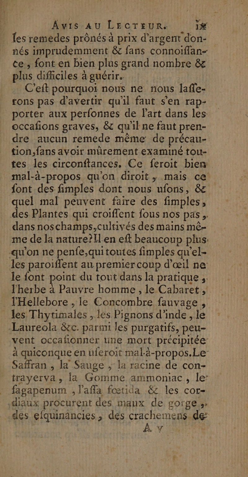 {es remèdes prônés à prix d'argent don- nés imprudemment &amp; fans connoiffan- ce, font en bien plus grand nombre &amp; plus dificiles à guérir. C’eft pourquoi nous ne nous laffe- ons pas d’avertir qu'il faut s’en rap- porter aux perfonnes de l’art dans les occafons graves, &amp; qu'il ne faut pren- dre aucun remede même de précau- tion, fans avoir mürement examiné tou- tes les circonftances. Ce feroit bien _ mal-à-propos qu’on diroit , mais ce font des fimples dont nous ufons, &amp; quel mal peuvent faire des fimples, des Plantes qui croiffent fous nos pas, dans noschamps,cultivés des mains mê- me de la nature?llen eff beaucoup plus: qu'on ne penfe,qui toutes fimples qu’el- les paroiïffent au premier coup d'œil ne le font point du tout dans la pratique ;. l'herbe à Pauvre homme , le Cabaret. _ l'Hellebore , le Concombre fauvage , les Thytimales , les Pignons d'inde , le Laureola &amp;c. parmi les purgatifs, peu- vent occafionner une mort précipitée’ a quiconque en üferoit mal-à-propos.Le Saffran , la Sauge ; la racine de con- trayerva, la Gomme ammoniac, le: . fagapenum , lafla fœtida &amp; les cor- diaux procurent des maux de gorges: des efquinancies , des crachemens. de: | | À Y