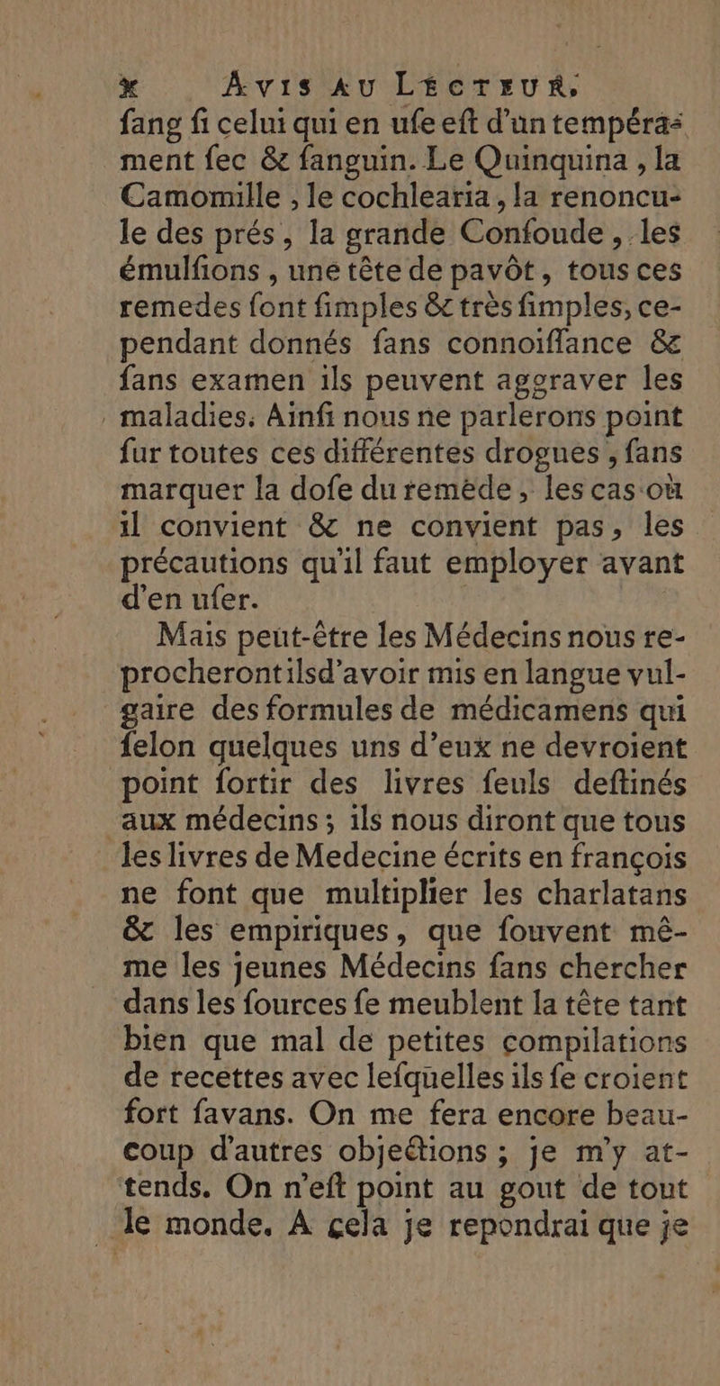 fang fi celui qui en ufe eft d’un tempéra&lt; ment fec &amp; fanguin. Le Quinquina , la Camorlle , le cochlearia , la renoncu- le des prés, la grande Confoude , les émulfions , uné tête de pavôt, tous ces remedes font fimples &amp;c très fimples, ce- pendant donnés fans connoïfflance &amp; fans examen ils peuvent aggraver les . maladies; Ainfi nous ne parlerons point fur toutes ces différentes drogues ; fans marquer la dofe du remède, les cas où 1] convient &amp; ne convient pas, les précautions qu'il faut employer avant d'en ufer. | Mais peut-être les Médecins nous re- procherontilsd’avoir mis en langue vul- gaire des formules de médicamens qui felon quelques uns d’eux ne devroient point fortir des livres feuls deftinés “aux médecins ; 1ls nous diront que tous les livres de Medecine écrits en françois ne font que multiplier les charlatans &amp;c les empiriques, que fouvent mêé- me les jeunes Médecins fans chercher dans les fources fe meublent la tête tant bien que mal de petites compilations de recettes avec lefquelles ils fe croient fort favans. On me fera encore beau- coup d'autres objeétions ; je m'y at- tends. On n’eft point au gout de tout _ le monde. À çela je repondrai que je