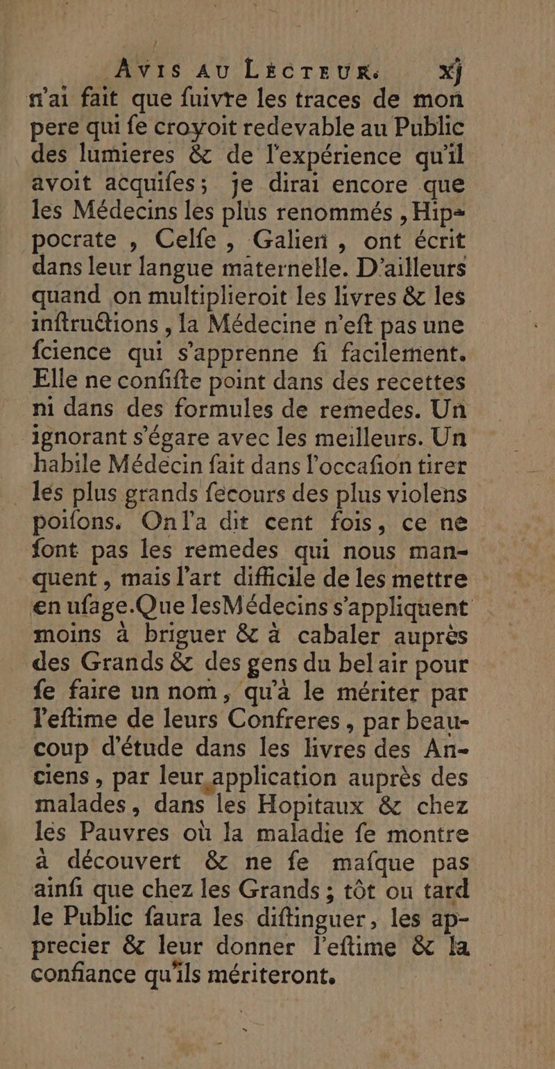 Avis AU LÉCTEUR: x} n'ai fait que fuivre les traces de mon pere qui fe croyoit redevable au Public des lumieres &amp; de l'expérience qu'il avoit acquifes; je dirai encore que les Médecins les plus renommés , Hip= pocrate , Celfe, Galien , ont écrit dans leur langue maternelle. D'ailleurs quand ,on multiplieroit les livres &amp; les inftrutions , la Médecine n’eft pas une fcience qui s’apprenne fi facilement. Elle ne confifte point dans des recettes ni dans des formules de remedes. Un ignorant s'égare avec les meilleurs. Un habile Médecin fait dans l'occafion tirer lés plus grands fecours des plus violens poifons. Onla dit cent fois, ce ne font pas les remedes qui nous man- quent , mais l’art difficile de les mettre en ufage.Que lesMédecins s'appliquent moins à briguer &amp; à cabaler auprès des Grands &amp; des gens du bel air pour fe faire un nom, qu'à le mériter par leftime de leurs Confreres, par beau- coup d'étude dans les livres des An- ciens , par leur application auprès des malades, dans les Hopitaux &amp; chez les Pauvres où la maladie fe montre à découvert &amp; ne fe mafque pas ainfi que chez les Grands ; tôt ou tard le Public faura les diftinguer, les ap- precier &amp; leur donner l'eftime &amp; la confiance qu'ils mériteront,