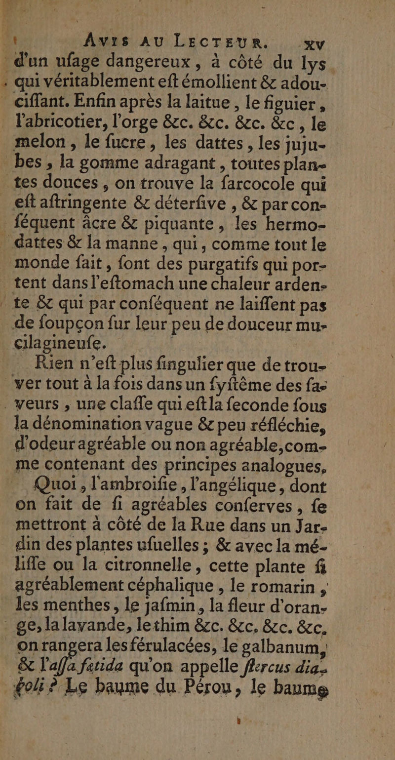 _ d'un ufage dangereux, à côté du lys - qui véritablement eft émollient &amp; adou- _ Ciffant. Enfin après la laitue , le figuier, l'abricotier, l'orge &amp;zc. &amp;cc. &amp;c. &amp;c, le melon , le fucre, les dattes, les juju- bes , la gomme adragant , toutes plan- tes douces , on trouve la farcocole qui _eftaftringente &amp; déterfive , &amp; par con- féquent âcre &amp; piquante, les hermo- _ dattes &amp; la manne, qui, comme tout le . monde fait, font des purgatifs qui por- tent dans l’eftomach une chaleur arden- * te &amp;c qui par conféquent ne laïffent pas de foupçon fur leur peu de douceur mu- cilagineufe. RATS | Rien n’eft plus fingulier que detrou- _ver tout à la fois dans un fyftême des fac _ veurs , une claffe quieftla feconde fous la dénomination vague &amp; peu réfléchie, d'odeur agréable ou non agréable,com- me contenant des principes analogues, Quoi , l'ambroifie , l'angélique, dont on fait de fi agréables conferves , fe mettront à côté de la Rue dans un Jar- din des plantes ufuelles ; &amp; avec la mé- life ou la citronnelle, cette plante fi agréablement céphalique , le romarin , les menthes, le jafmin, la fleur d’oran- _ ge, lalavande, lethim &amp;c. &amp;c, &amp;c. &amp;c. _ onranpgera les férulacées, le galbanum, &amp; l'a fatida qu'on appelle fercus di. goli? Le baume du Pérou, le baume |