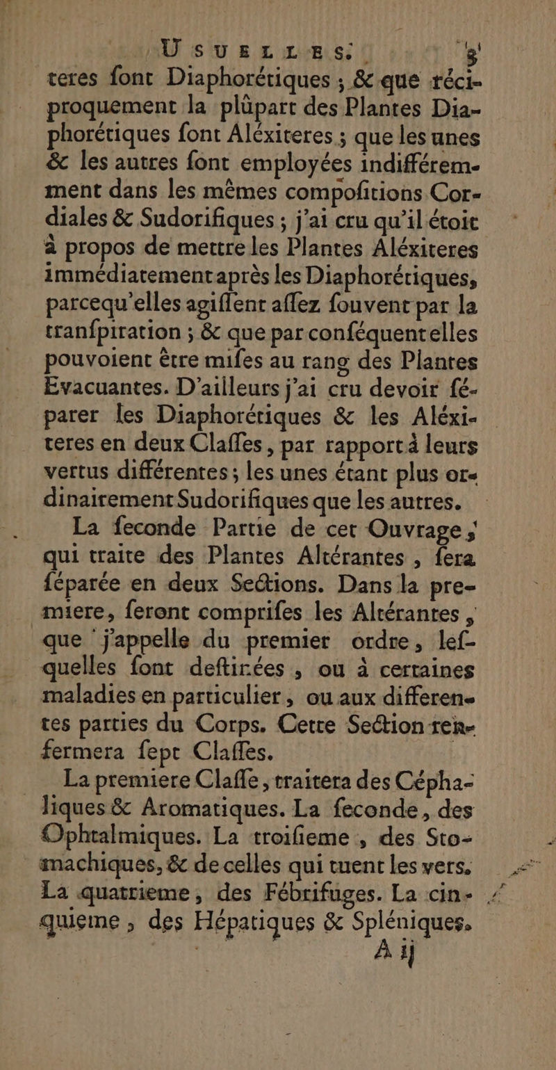 teres font Diaphorétiques ; &amp; que -réci- proquement la plüpart des Plantes Dia- phorétiques font Aléxiteres ; que les unes &amp; les autres font employées indifférem- ment dans les mêmes compoftions Cor- diales &amp; Sudorifiques ; j'ai cru qu’il étoic à propos de mettre les Plantes Aléxiteres immédiatementaprès les Diaphorériques, parcequ'elles agiffent affez fouvent par la tranfpiration ; &amp; que parconféquentelles pouvoient être mifes au rang des Plantes Evacuantes. D'ailleurs j'ai cru devoir fé- parer les Diaphorériques &amp; les Aléxi- teres en deux Claffes, par rapport leurs vertus différentes ; les unes étant plus ors dinairement Sudorifiques que les autres. La feconde Partie de cer Ouvrage; qui traite des Plantes Altérantes , fera féparée en deux Se&amp;ions. Dans la pre- miere, feront comprifes les Altérantes , que ‘j'appelle du premier ordre, lef- quelles font deftirées , où à certaines maladies en particulier, ou aux differen. tes parties du Corps. Cetre Section ren- fermera fepr Clafles. La premiere Claffe ; traitera des Cépha- _Jiques &amp; Aromatiques. La feconde, des Ophtalmiques. La troifieme , des Sto- machiques, &amp; de celles qui tuent les vers. La quatrieme, des Fébrifuges. La cin- . quieme , des Hépatiques &amp; ce | cd 4