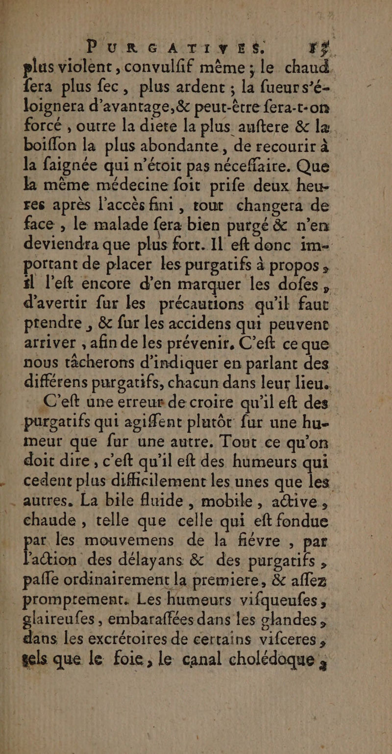 plus violent ,convulfif même ; le chaud. &lt; loignera d’avantage,&amp; peut-être fera-t-on forcé , outre la diete la plus auftere &amp; læ boiflon la plus abondante, de recourir à la faignée qui n’étoit pas néceffaire. Que l même médecine foit prife deux heu- res après l'accès fini, tout changera de deviendra que plus fort. Il eft donc im- portant de placer les purgatifs à propos, il l’eft encore d'en marquer les dofes, d’avertir fur les précautions qu'il faut ptendre , &amp; fur les accidens qui peuvent arriver , afin de les prévenir, C’eft ce que nous tâcherons d'indiquer en parlant des différens purgatifs, chacun dans leur lieu. . C’eft une erreur de croire qu'il eft des meur que fur une autre. Tout ce qu’on doit dire, c’eft qu’il eft des humeurs qui cedent plus difficilement les unes que les autres. La bile fluide , mobile, active, chaude , telle que celle qui eft fondue ar. les mouvemens de la fiévre , par Éiétion des délayans &amp; des purgarifs , pale ordinairement la premiere, &amp; aflez glaireufes , embaraffées dans les glandes, dans les excrétoires de certains vifceres , gels que le foie, le canal cholédoque