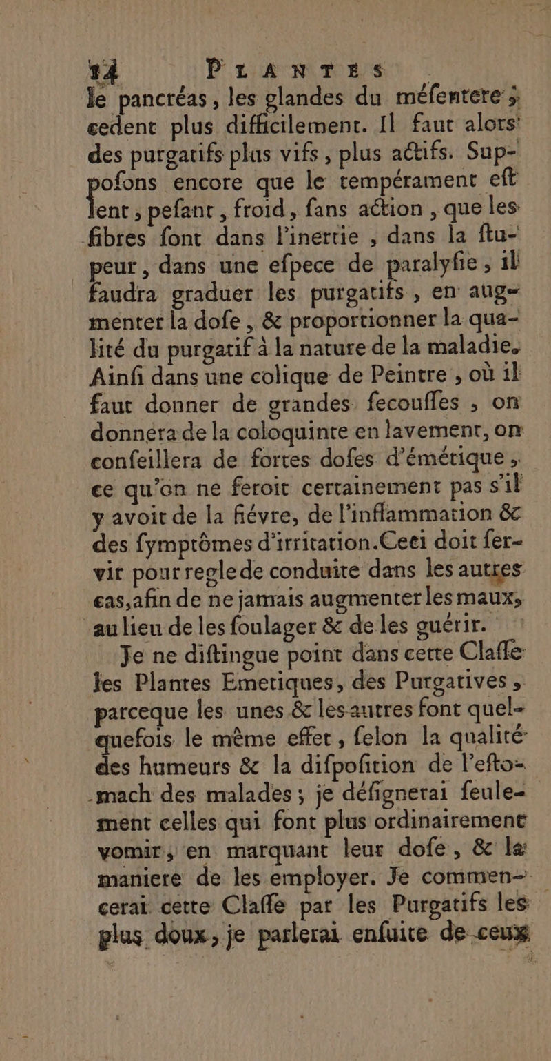 le pancréas, les glandes du méfentere ; cedent plus difficilement. Il faur alors’ des purgatifs plus vifs, plus actifs. Sup- pos encore que le tempérament eft ent ; pefant , froid , fans action , que les fibres font dans l'inertie , dans la ftu- peur, dans une efpece de paralyfie , il faudra graduer les purgatifs , en aug- menter la dofe , &amp; proportionner la qua- lité du purgatif à la nature de la maladie. Ainf dans une colique de Peintre ; où il faut donner de grandes. fecoufles ;, on donnera de la coloquinte en lavement, on confeillera de fortes dofes d’émétique , ce qu’on ne feroit certainement pas s'il y avoit de la fiévre, de l'inflammarion &amp; des fymprômes d'irritation.Ceei doit fer- vir pourreglede conduite dans les autres eas,afin de ne jamais augmenter les maux, au lieu de les foulager &amp; de les guérir. Je ne diftingue point dans cette Claffe les Plantes Emetiques, des Purgatives , parceque les unes &amp; les autres font quel- uefois le même effet, felon la qualité: SA humeurs &amp; la difpofition de l'efto- .mach des malades ; je défignerai feule- ment celles qui font plus ordinairement vomir, en marquant leur dofe, &amp; la: maniere de les employer. Je commen cerai cette Claffé par les Purgatifs les plus doux, je parlerai enfuite de ceux