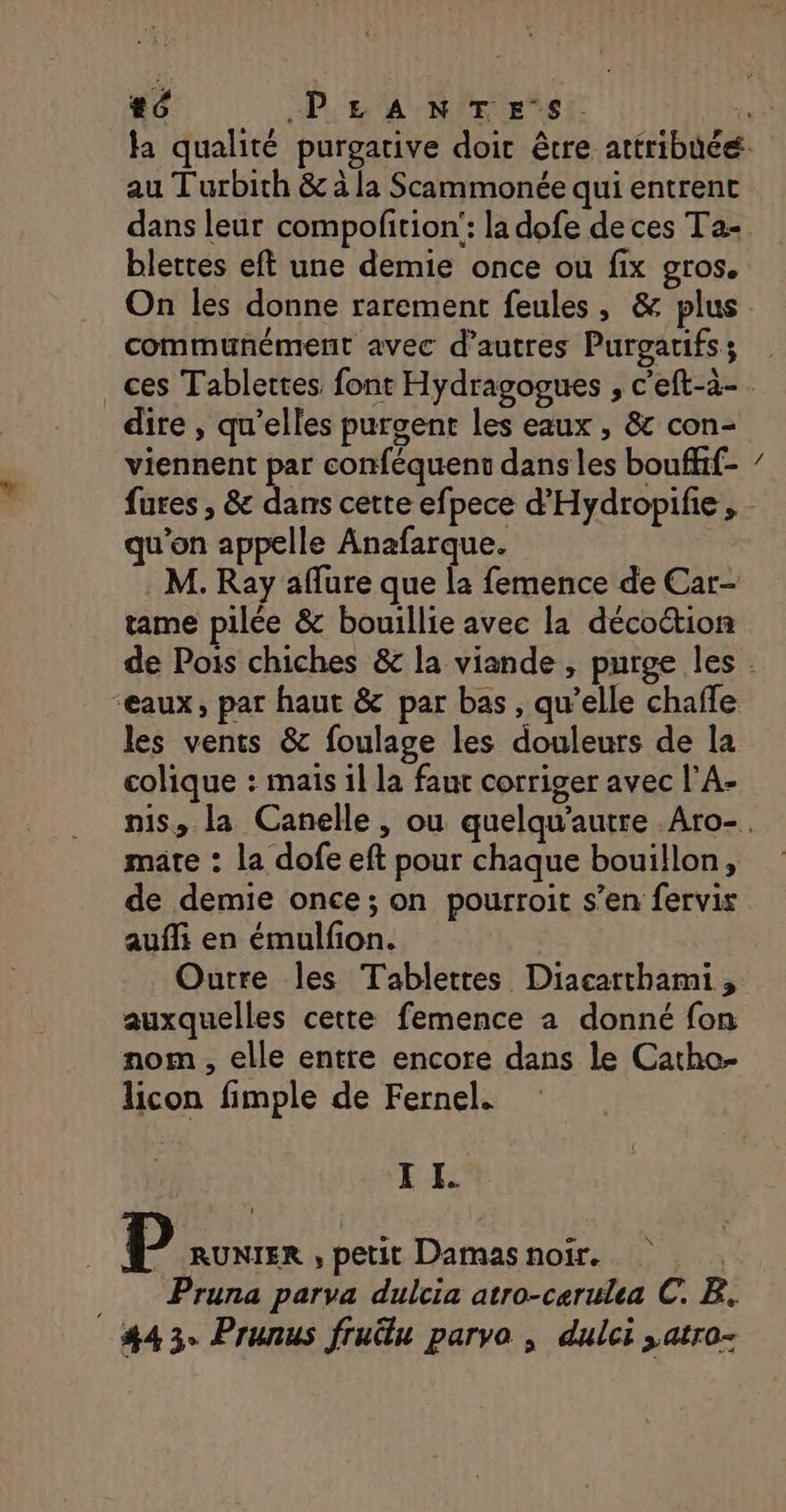 au T'urbith &amp; à la Scammonée qui entrent dans leur compofition': la dofe de ces Ta- blettes eft une demie once ou fix QrOS. communément avec d’autres Purgarifs; dire , qu'elles purgent les eaux , &amp; con- viennent par conféquent dans les bouffif- qu’on appelle Anafarque. M. Ray aflure que la femence de Car- tame pilée &amp; bouillie avec la décoction NS ‘eaux, par haut &amp; par bas, qu’elle chaffe les vents &amp; foulage les douleurs de la colique : maïs 1l la faut corriger avec l'A- mate : la dofe eft pour chaque bouillon, de demie once ; on pourroit s’en fervis auffi en émulfon. Outre les Tablettes Diacatthami , auxquelles cette femence a donné fon nom , elle entre encore dans le Catho- licon fimple de Fernel. I I. D RUNIER , petit Damas noir. _ Pruna parva dulcia atro-cerulea C. B. #43. Prunus frulu parvo , dulci ,atro-