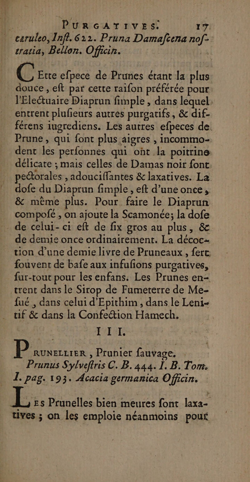 caruleo, Inff. 612. Pruna Damafcena nof- cratia, Bellon. Officin. F C Etre efpece de Prunes étant la plus douce , eft par cette raifon préférée pour l'Eleétuaire Diaprun fimple , dans lequel: entrent plufeurs autres purgatifs, &amp; dif- férens iugrediens. Les autres efpeces de. Prune, qui font plus aigres , incommo- dent les perfonnes qui ont la poitrine délicate ; mais celles de Damas noir font pectorales ,adouciffantes &amp; laxatives. La dofe du Diaprun fimple , eft d’une once, &amp; mème plus. Pour faire le Diaprun compofée , on ajoute la Scamonée; la dofe - de celui-ci eft de fix gros au plus, &amp; de demie once ordinairement. La décocz tion d’une demie livre de Pruneaux , fert: fouvent de bafe aux infufons purgatives, far-tout pour les enfans. Les Prunes en- trent dans le Sirop de Fumeterre de Me- fué , dans celui d’'Epithim , dans le Leni- tif &amp; dans la Confection Hamech. gs III | |: SES , Prunier fauvage. | Prunus Sylveftris C. B. 444. I. B. Tom. I. pag. 193. Acacia germanica Officin. L::. Prunelles bien meures font laxa- tives ; on les emploie néanmoins pour