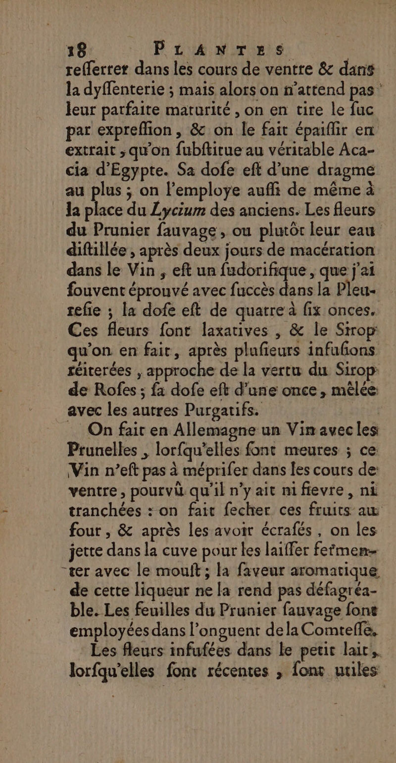 refferter dans les cours de ventre &amp; dan$ la dyffenterie ; mais alors on n'attend pas leur parfaite maturité , on en tire le fuc par expreffion, &amp; on le fait épaiflir en extrait ; qu'on fubftirue au véritable Aca- cia d'Egypte. Sa dofe eft d’une dragme au plus ; on l’employe aufli de même à la place du Lycium des anciens. Les fleurs du Prunier fauvage, ou plutôt leur eau diftillée , après deux jours de macération dans le Vin , eft un fudorifique , que j'ai fouvent éprouvé avec fuccès dans la Pleu- tefie ; la dofe eft de quatre à fix onces. Ces fleurs font laxatives , &amp; le Srrop qu’on en fait, après plufieurs infufons réiterées , approche de la vertu du Sirop: de Rofes ; fa dofe eft d’une once, mêlée: avec les autres Purgatifs. | On fait en Allemagne un Vin avecles Prunelles , lorfqu’elles font meures ; ce Vin n’eft pas à méprifer dans les cours de: ventre, pourvi qu'il n’y ait nifievre, ni tranchées : on fair fecher ces fruits aw four , &amp; après les avoir écrafés, on les jette dans la cuve pour les laiffer fefmen “ter avec le mouft ; la faveur aromatique de cette liqueur ne la rend pas défagréa- ble. Les feuilles du Prunier fauvage font employées dans l’onguent dela Comtefle, Les fleurs infufées dans le petit lai; lorfqu’elles font récentes , font miles