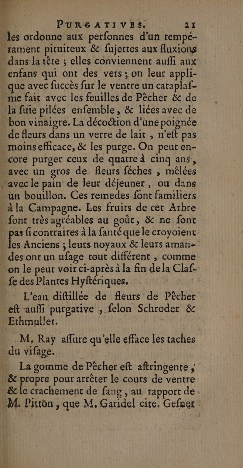 “les ordonne aux perfonnes d’un tempé- . rament pituiteux &amp; fujettes aux fluxions - dans la tête ; elles conviennent aufli aux _enfans qui ont des vers ; on leur appli- que avec fuccès fur le ventre un caraplaf- me fait avec les feuilles de Pêcher &amp; de Ja fuie pilées enfemble, &amp; liées avec de bon vinaigre. La décoction d’une poignée de fleurs dans un verre de lait , n’eft pas moins efficace, &amp; les purge. On peut en- core purger ceux de quatre à cinq ans, - avec un gros de fleurs féches ; mêlées avec le pain‘ de leur déjeuner , ou dans ün bouillon. Ces remedes font familiers à la Campagne. Les fruits de cet Arbre . font très agréables au goût, &amp; ne font » pas ficontraires à la fanté que le croyoient. Fe Anciens ; leurs noyaux &amp; leurs aman- des ont un ufage tout différent , comme + on le peut voir ci-après à la fin dela Claf- fe des Plantes Hyftériques. AD, L'eau diftillée de fleurs de Pècher eft aufli purgative , felon Schroder &amp; Ethmuller. | dut 8 M, Ray aflure qu'elle efface les taches . du vifage. La gomme de Pêcher eft aftringente &amp;c propre pour arrèter le cours de ventre &amp; le crachement de fang , au rapport de. M. Pirtèn , que M. Garidel cite, Gefngr