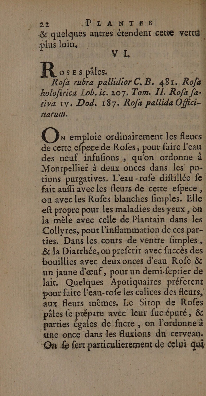 &amp; quelques autres étendent cette vert plus loin. | | | V I RS pâtes: Lit Rofa rubra pallidior C. B. 481. Rofa holoferica Lob. ic. 207. Tom. II. Rofa [a- siva 1V. Dod. 187. Rofa pallida Offici- O: emploie ordinairement les fleurs. de cette efpece de Rofes, pour faire l’eau | des neuf infufons , qu'on ordonne à Montpellier à deux onces dans les po- tions purgatives. L'eau -rofe diftillée fe ” fait aufli avec les fleurs de cette efpece, ou avec les Rofes blanches fimples. Elle eft propre pour les maladies des yeux , on la mêle avec celle de Plantain dans les Collyres, pour l’inflammation de ces par- ties. Dans les cours de ventre fimples, &amp; la Diarrhée, on prefcrir avec fuccès des bouillies avec deux onces d'eau Rofe &amp; un jaune d'œuf, pour un demi-feptier de lai. Quelques Apotiquaires préferent vour faire l’eau-rofe les calices des fleurs, aux fleurs mêmes. Le Sirop de Rofes _pâles fe prépare avec leur fucépuré, &amp; parties égales de fucre , on l’ordonne à une once dans les fluxions du cerveau. On fe fert particulierement de celui qui