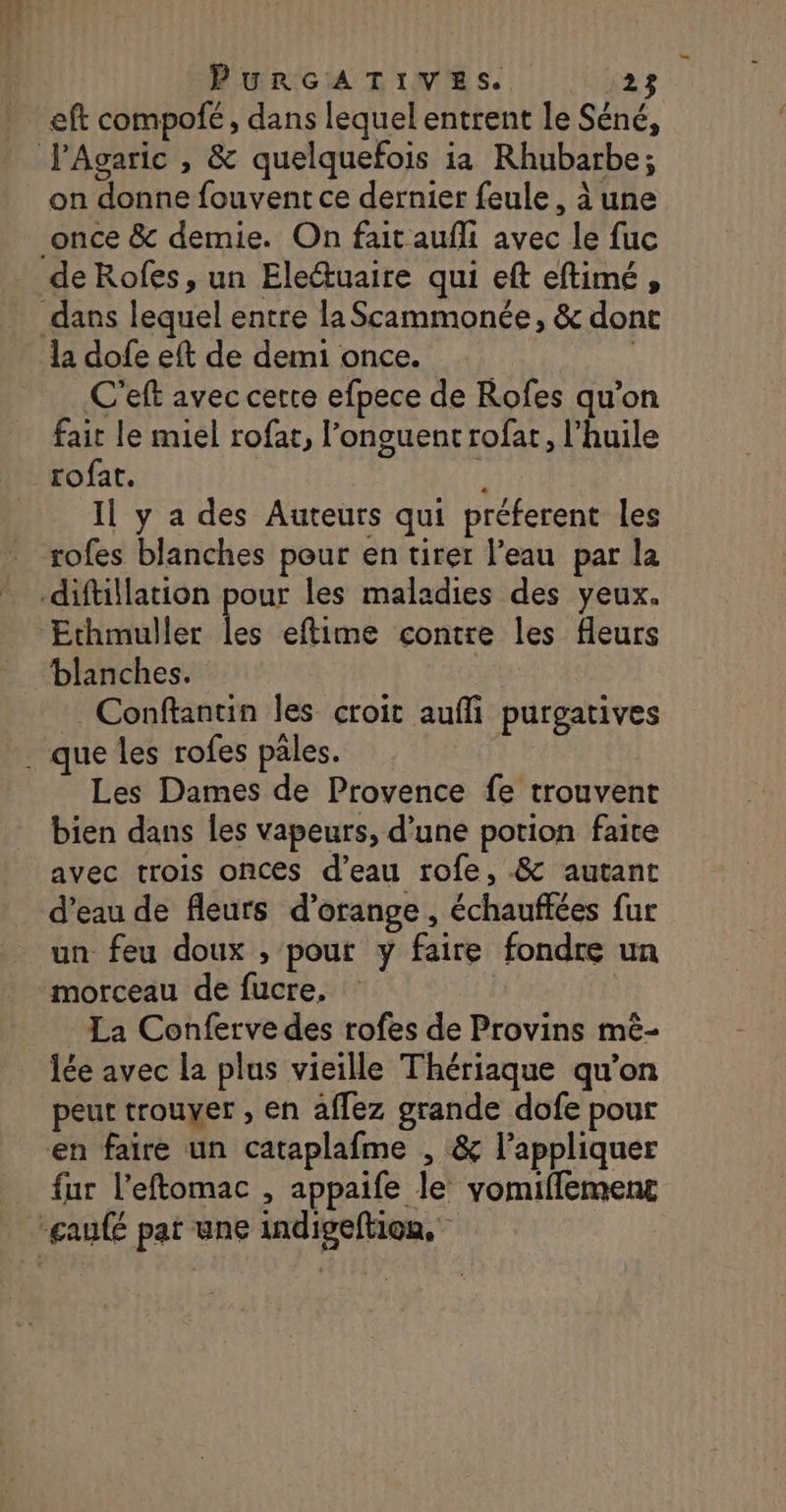 eft compofé , dans lequel entrent le Séné, on donne fouvent ce dernier feule, à une once &amp; demie. On fait aufli avec le fuc la dofe eft de demi once. C'eft avec certe efpece de Rofes qu’on fait le miel rofar, l’onguentrofat, l'huile rofat. $ Il y a des Auteurs qui préferent les tofes blanches pour en tirer l’eau par la blanches. Conftantin les croit auff purgatives Les Dames de Provence fe trouvent bien dans les vapeurs, d’une potion faite avec trois onces d’eau rofe, .&amp; autant d’eau de fleurs d'orange, échauffées fur un feu doux , ‘pout y faire fondre un morceau de fucre. La Conferve des rofes de Provins mê- lée avec la plus vieille Thériaque qu’on peut trouver , en affez grande dofe pour en faire un cataplafme , &amp; l'appliquer fur l’eftomac , appaife le yomifflement