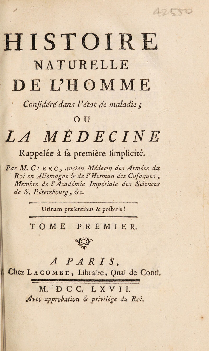  ''-’K. '&gt; ' ■'\ HISTOIRE NATURELLE DE L’HOMME ' Conjîdere' dans Vétat de maladie ; O U LA MÉDECINE Rappelée à fa première fimplicité. Par M, Cle RC ^ ancien Médecin des Armées du, Koi en Allemagne &amp; de VHetman des Cofaques ^ Membre de VAcadémie Impériale des Sciences de S, Fétersbourgy &amp;c. V Utinam præfentibus &amp; pofteris ! TOME PREMIER. /y» A PARIS, . Chez L A c O M B E, Libraire, Quai de Contî, M. ' D C C. L X VIL /lyet approbation &amp; privilège du Roi,