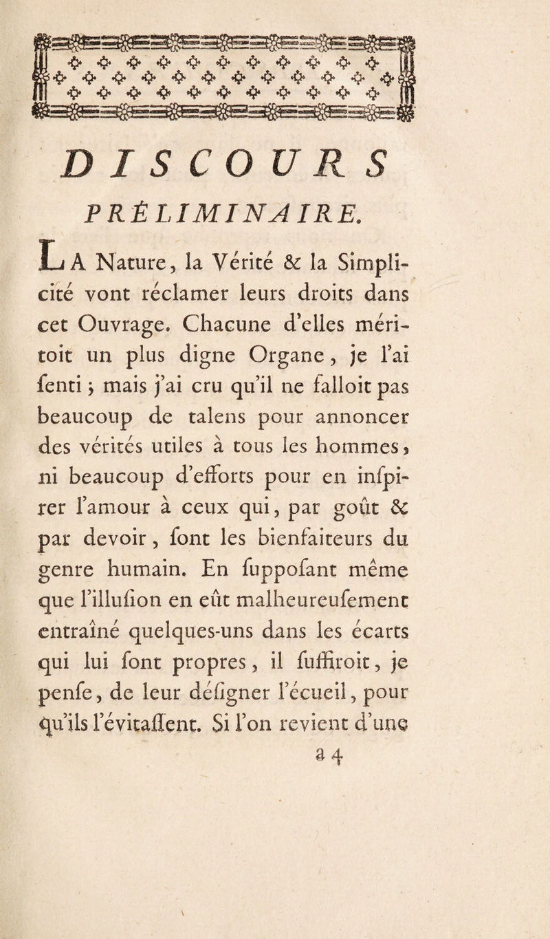 PRÉLIMINAIRE. La Nature, la Vérité la Simpli¬ cité vont réclamer leurs droits dans cet Ouvrage. Chaeime d’elles méri- toit un plus digne Organe, je l’ai fenti j mais j’ai cru qu’il ne lalloit pas beaucoup de talens pour annoncer des vérités utiles à tous les hommes ^ ni beaucoup d’elForts pour en infpi- rer l’amour à ceux qui, par goût 5c par devoir, font les bienfaiteurs du genre humain. En fuppofant même que l’illuhon en eût malheureufement entraîné quelques-uns dans les écarts qui lui font propres, il fuffiroit, je penfe, de leur défigner l’écueil, pour qu’ils l’évitaflent. Si Ton revient d’ime a4