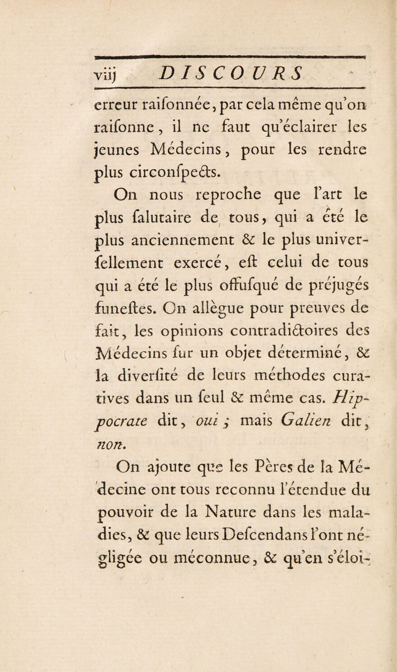 Vilj erreur raifonnée, par cela même qu’on raifonne, il ne faut qu’éclairer les jeunes Médecins, pour les rendre plus circonfpeéts. On nous reproche que l’art le plus falutaire de tous, qui a été le plus anciennement Sc le plus univer- fellement exercé, eft celui de tous qui a été le plus ofFufqué de préjugés funeftes. On allègue pour preuves de fait, les opinions contradiftoires des Médecins fur un objet déterminé, &amp; la diverlité de leurs méthodes cura¬ tives dans un feul &amp; même cas. Hip¬ pocrate dit, oui y mais Galien dit, non* On ajoute que les Pères de la Mé¬ decine ont tous reconnu l’étendue du pouvoir de la Nature dans les mala¬ dies, &amp; que leurs Defeendans l’ont né¬ gligée ou méconnue , bc qu’en s’éloi-