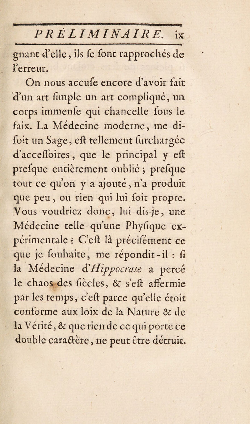 gnanc d’elle, ils fe font rapprochés de l’erreur. On nous accufe encore d’avoir fait d’un art fîmple un art compliqué, un corps immenfe qui chancelle fous le faix. La Médecine moderne, me di- foit un Sage, eft tellement furchargée d’accelfoires, que le principal y eft ' prefque entièrement oublié ; prefque tout ce qu’on y a ajouté, n’a produit que peu, ou rien qui lui foit propre. .Vous voudriez donc, lui dis je, une Médecine telle qu’une Phyfîque ex¬ périmentale ? C’eft là précifément ce que je fouhaite, me répondit-il : fi la Médecine ^Hippocrate a percé le chaos des fiècles, &amp; s’eft affermie par les temps, c’eft parce quelle étoit conforme aux loix de la Nature &amp; de la Vérité, &amp; que rien de ce qui porte ce double caraftère, ne peut être détruit.