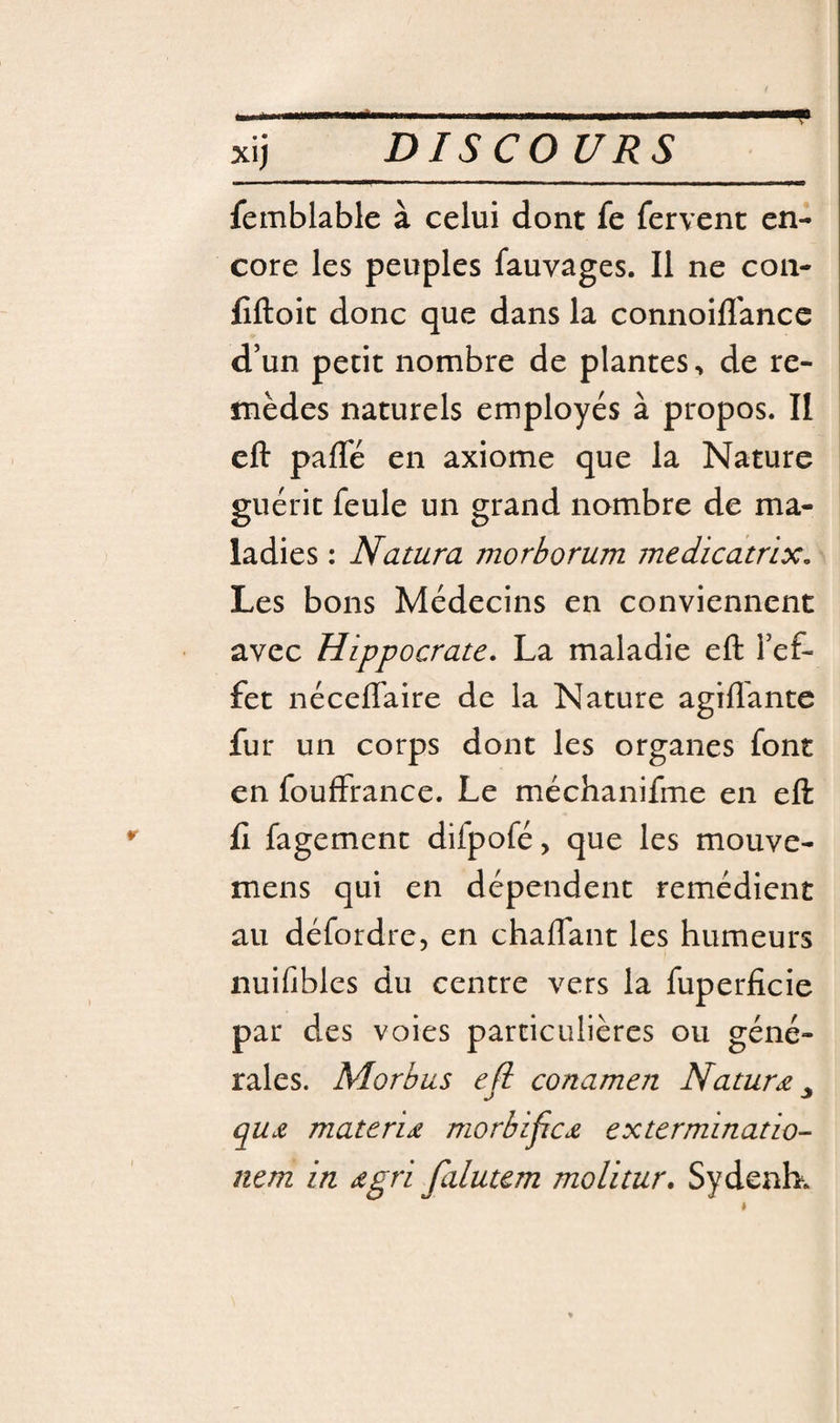 XI) femblable à celui dont fe fervent en¬ core les peuples fauvages. Il ne coii- fiftoit donc que dans la connoifl'ancc d’un petit nombre de plantes, de re¬ mèdes naturels employés à propos. II eft pafTé en axiome que la Nature guérit feule un grand nombre de ma¬ ladies : Natura morborum medicatnx. Les bons Médecins en conviennent avec Hippocrate. La maladie eft l’ef¬ fet néceflaire de la Nature agiflante fur un corps dont les organes font en fouffrance. Le méchanifme en eft fl fagement difpofé, que les mouve- mens qui en dépendent remédient au défordre, en chaflant les humeurs nuifiblcs du centre vers la fuperficie par des voies particulières ou géné¬ rales. Morbus efi conamen Naturæ ^ qujt materid morbificjL extermination nem in dgri falutem molitur. Sydenb.