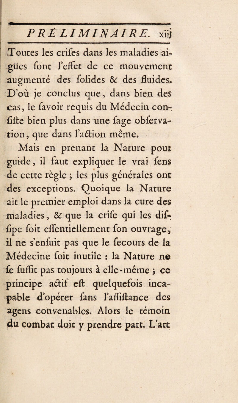 Toutes les crifes dans les maladies ai- j gües font refFet de ce mouvement augmenté des folides &amp; des fluides. D’où je conclus que, dans bien des cas, le favoir requis du Médecin con- flfte bien plus dans une fage obferva- tion, que dans l’adion même. Mais en prenant la Nature pour guide, il faut expliquer le vrai fens de cette règle ; les plus générales ont des exceptions. Quoique la Nature ait le premier emploi dans la cure des maladies, &amp; que la crife qui les dif^ fipe foit effenticllement fon ouvrage, il ne s’enfuit pas que le fecours de la Médecine foit inutile : la Nature ne fe fuffit pas toujours à elle-même j ce principe adif eft quelquefois inca¬ pable d’opérer fans l’afliftance des agens convenables. Alors le témoin du combat doit y prendre parc. L’art