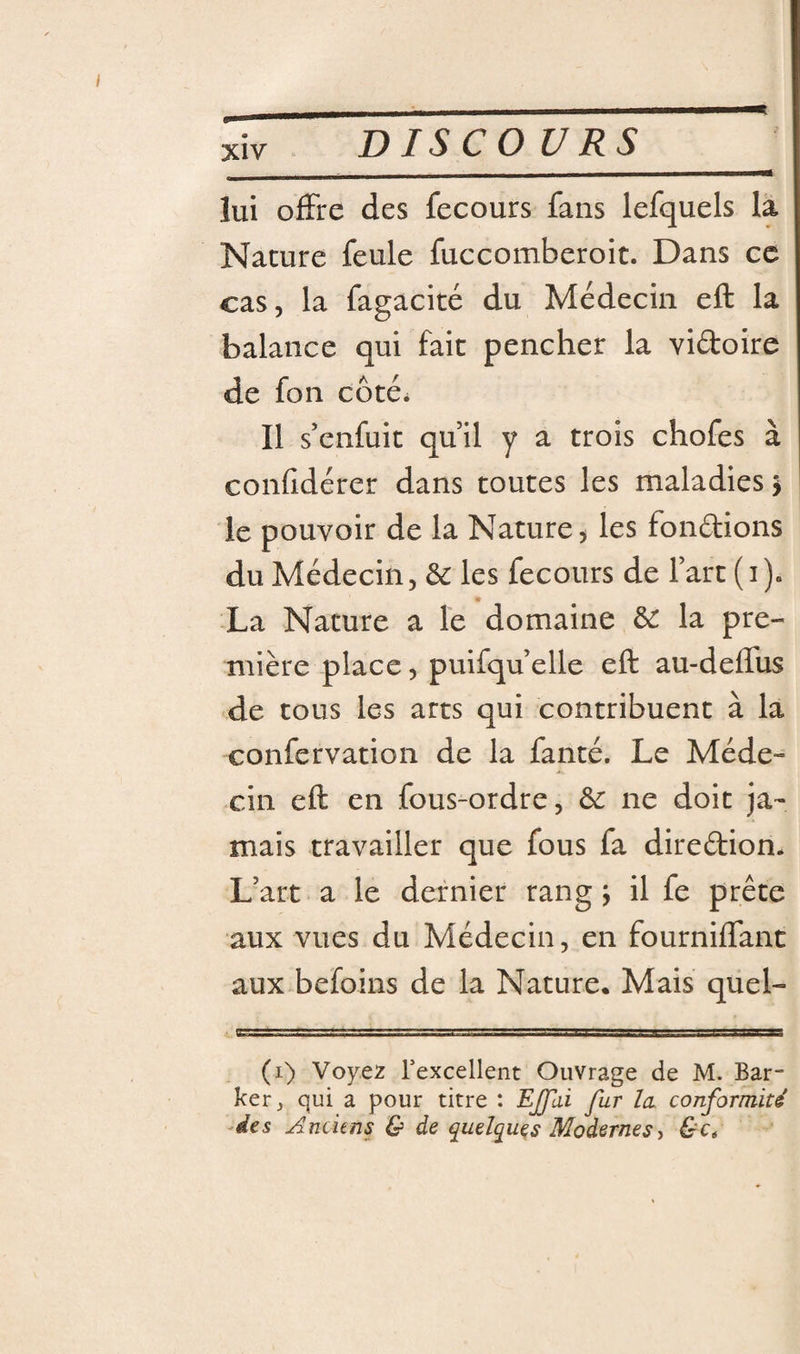 lui offre des fecours fans lefquels la Nature feule fuccomberoit. Dans ce cas, la fagacité du Médecin eft la balance qui fait pencher la vidoire de fon côté* Il s’enfuit quil y a trois chofes à confidérer dans toutes les maladies &gt; ! le pouvoir de la Nature, les fondions du Médecin, &amp; les fecours de fart (i). La Nature a le domaine ôc la pre¬ mière place, puifqu’elle eft au-deffus de tous les arts qui contribuent à la confervation de la fanté. Le Méde¬ cin eft en fous-ordre, ôc ne doit ja¬ mais travailler que fous fa diredion. L’art a le dernier rang j il fe prête aux vues du Médecin, en fourniffant aux befoins de la Nature. Mais quel- (i) Voyez Texcellent Ouvrage de M. Bar- ker, qui a pour titre : EJfai fur la conformité' ^des Anciens &amp; de quelques Modernes-, &amp;c.