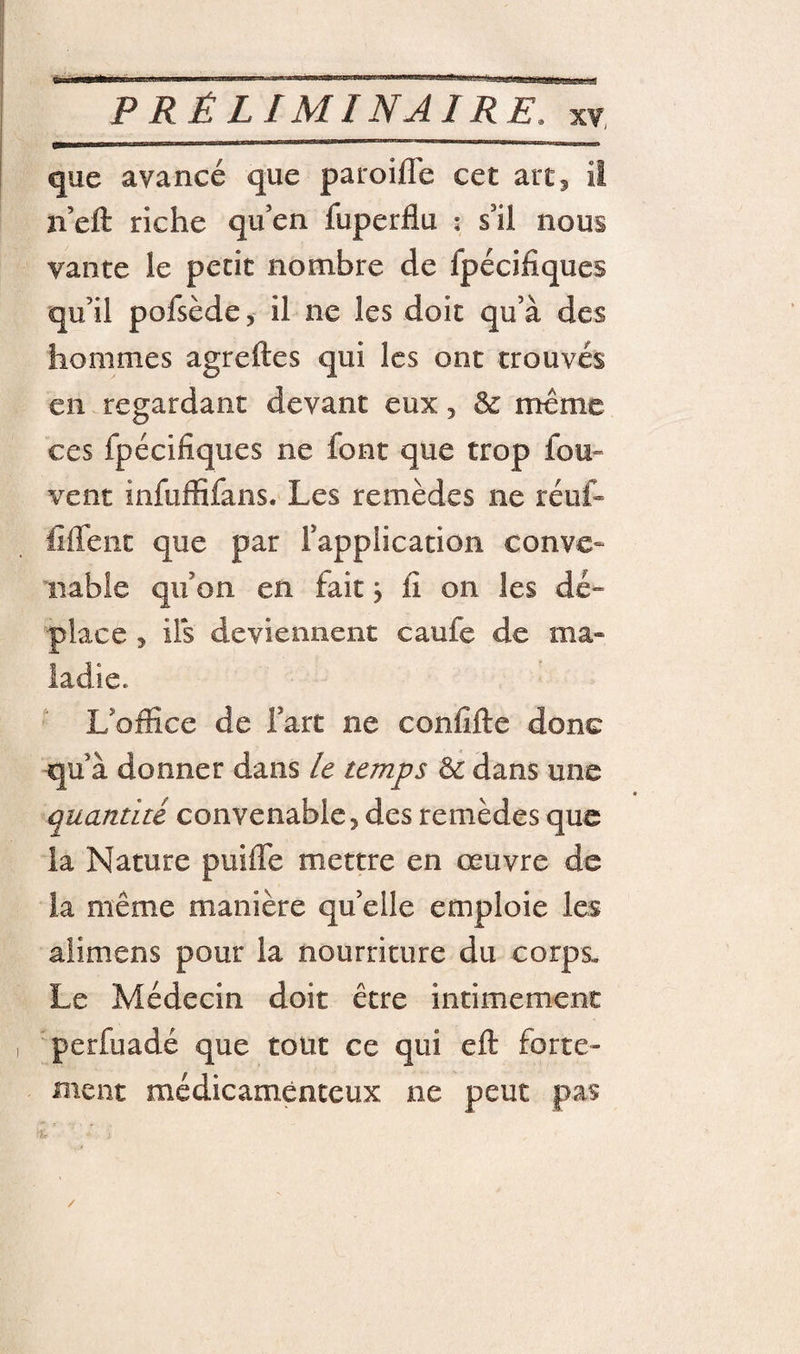 que avancé que paroilTe cet art^ il n’eft riche qu’en fuperflu ; s’il nous vante le petit nombre de fpécifiques qu’il pofsède, il ne les doit qu’à des hommes agreftes qui les ont trouvés en regardant devant eux, 3c meme ces fpécifiques ne font que trop fou- vent infuffifans. Les remèdes ne réuf- fiflent que par l’application conve¬ nable qu’on en fait j fi on les dé- place 5 ils deviennent caufe de ma¬ ladie. L’office de l’art ne confifte donc qu’à donner dans ie temps 3c dans une quantité convenable, des remèdes que la Nature puiffe mettre en œuvre de la même manière qu’elle emploie les aîimens pour la nourriture du corps. Le Médecin doit être intimement perfuadé que tout ce qui eft forte¬ ment médicamèneeux ne peut pas J /
