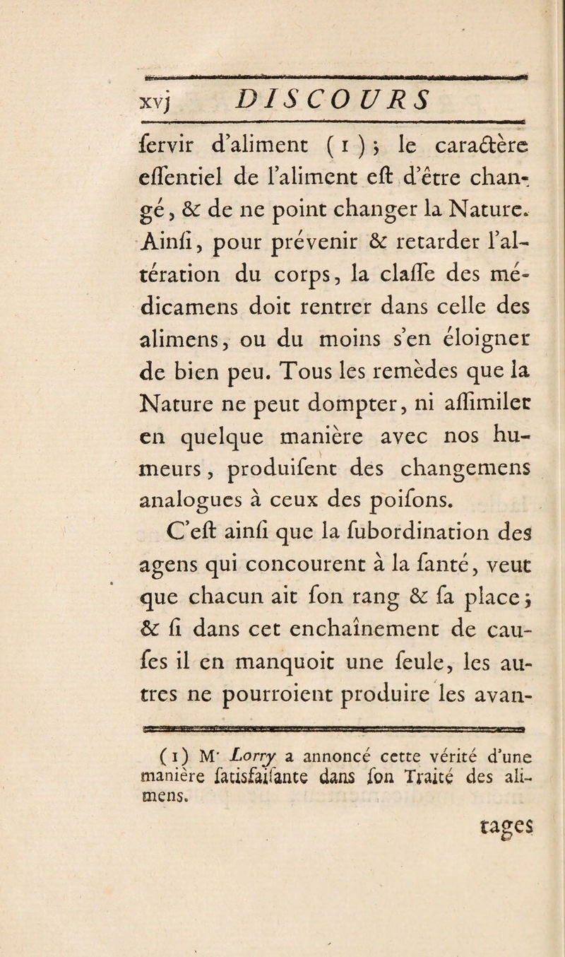fervir d’aliment ( i ) &gt; le caradèrc eflentiel de raliment eft d’être chan¬ gé, ô«r de ne point changer la Nature. Ainli, pour prévenir àc retarder l’al¬ tération du corps, la clafle des mé- dicamens doit rentrer dans celle des alimens, ou du moins s’en éloigner de bien peu. Tous les remèdes que la Nature ne peut dompter, ni affimilen en quelque manière avec nos hu¬ meurs , produifent des changemens analogues à ceux des poifons. C’eft ainfi que la fubordination des agens qui concourent à la fanté, veut que chacun ait fon rang &amp;: fa place j &amp; fi dans cet enchaînement de cau- fes il en manquoit une feule, les au¬ tres ne pourroient produire les avan- ag|—P——WiW—w——I—P——w——^1——— (i) M' Lorry a annoncé cette vérité d’une manière fatisfairante dans fon Traité des ali- mens. tages