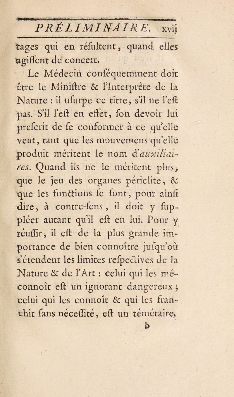 tages qui en réfultent, quand elles lagiffent de concert. ' Le Médecin conféquemment doit être le Miniftre Se Tînterprête de la Nature : il ufurpe ce titre 5 s’il ne l’eft pas. S’il l’eft en effet, fon devoir lui prefcrit de fe conformer à ce qu’elle veut, tant que les mouvemens quelle produit méritent le nom Eauxiliai- res. Quand ils ne le méritent plus ^ que le jeu des organes périclite, &amp; que les fondions fe font, pour ainfî dire, à contre-fens, il doit y fup- pléer autant qu’il efl: en lui. Pour y réuflîr, il efl: de la plus grande im¬ portance de bien connoitre jufqii’où s’étendent les limites refpedives de la Nature Sc de l’Art : celui qui les me- connoît efl: un ignorant dangereux ^ celui qui les connoît &amp; qui les fran« chit fans nécelfité, efl: un téméraire^