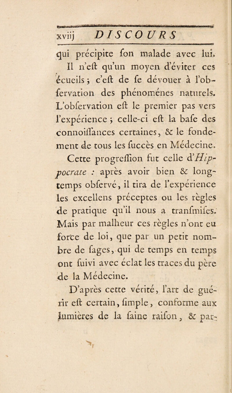 &gt;.mmmi^m^mn,-,m,rumnm,mf,m wtf xviij DISCOURS -— ■ ■ - ---— qui précipite fon malade avec lui. Il neft qu’un moyen d’éviter ces écueils J c’efl: de fe dévouer à l’ob- fervatioii des phénomènes naturels. L’obfervation eft le premier pas vers l’expénence ; celle-ci eft la bafe des connoiffances certaines;^ ôc le fonde¬ ment de tous les fuccès en Médecine. Cette progreflion fut celle Hip¬ pocrate : après avoir bien 6c long' temps obfervé, il tira de Texpérience les excellens préceptes ou les règles de pratique qu’il nous a tranfmifes. Mais par malheur ces règles n’ont eu forte de loi, que par un petit nom¬ bre de fages, qui de temps en temps ont fuivi avec éclat les traces du père de la Médecine. D’après cette vérité 5 l’art de gué¬ rir eft certain, fimple, conforme aux lumières de la faine raifon, 6c par-