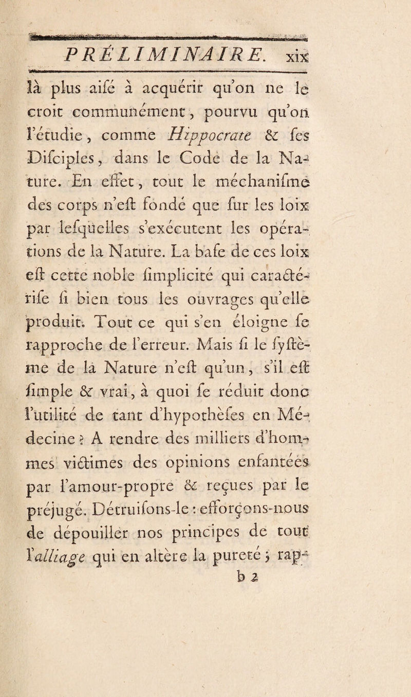 itwrairiir» ün PRÉLIMINAIRE, xi% là plus aifé à acquérir qu on ne le croit communément 5 pourvu qu’on rétudie, comme Hippocrate &amp;: fes Difciples, dans le Code de la Na-^ turc. En eftet, tout le méchaniÛTié des corps n’eft fondé que fur les loix par lefqueiles s’exécutent les opéra-» tions de la Nature. La bafe de ces loix eft cette noble limplicité qui caradé- rife 11 bien tous les ouvrages qu’elie produiti Tout ce qui s’en éloigne fe rapproche de l’erreur. Mais fi le iyftè- me de la Nature n’eft qu’un, s’il effi fimple ôc vrai, à quoi fe réduit donc rutilité de tant d’hypothèies en Mé-^, decine &gt; A rendre des milliers d’hom-* mes’ vidimes des opinions enfantées par l’amour-propre reçues par le préjugé. Décruifonsde : efforçons-nous de dépouiller nos principes de tout \alliage qui en altère la pureté j rap-* b a