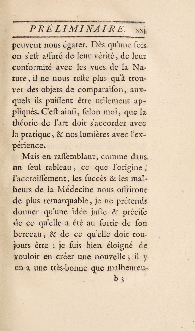 ( PRÉLIMINAIRE, xxj peuvent nous égarer. Dès quiine fois, on s'eft affuré de leur vérité, de leur conformité avec les vues de la Na¬ ture, il ne nous refte plus quà trou¬ ver des objets de comparaifon, aux¬ quels ils puiffent être utilement ap¬ pliqués. C’eft ainfi, félon moi, que la théorie de fart doit s’accorder avec la pratique, ^ nos lumières avec l’ex¬ périence. Mais en raflemblaiit, comme dans, un feul tableau, ce que l’origine ; l’aGcrciflement, les fuccès &amp; les mal¬ heurs de la Médecine nous offriront de plus remarquable, je ne prétends donner qu’une idée jufte êe précife de ce quelle a été au fortir de fon , berceau, ôr de ce qu’elle doit tou¬ jours être : je fuis bien éloigné de Vouloir en créer une nouvelle 3 il y en a une très-bonne que malheureu- b 3