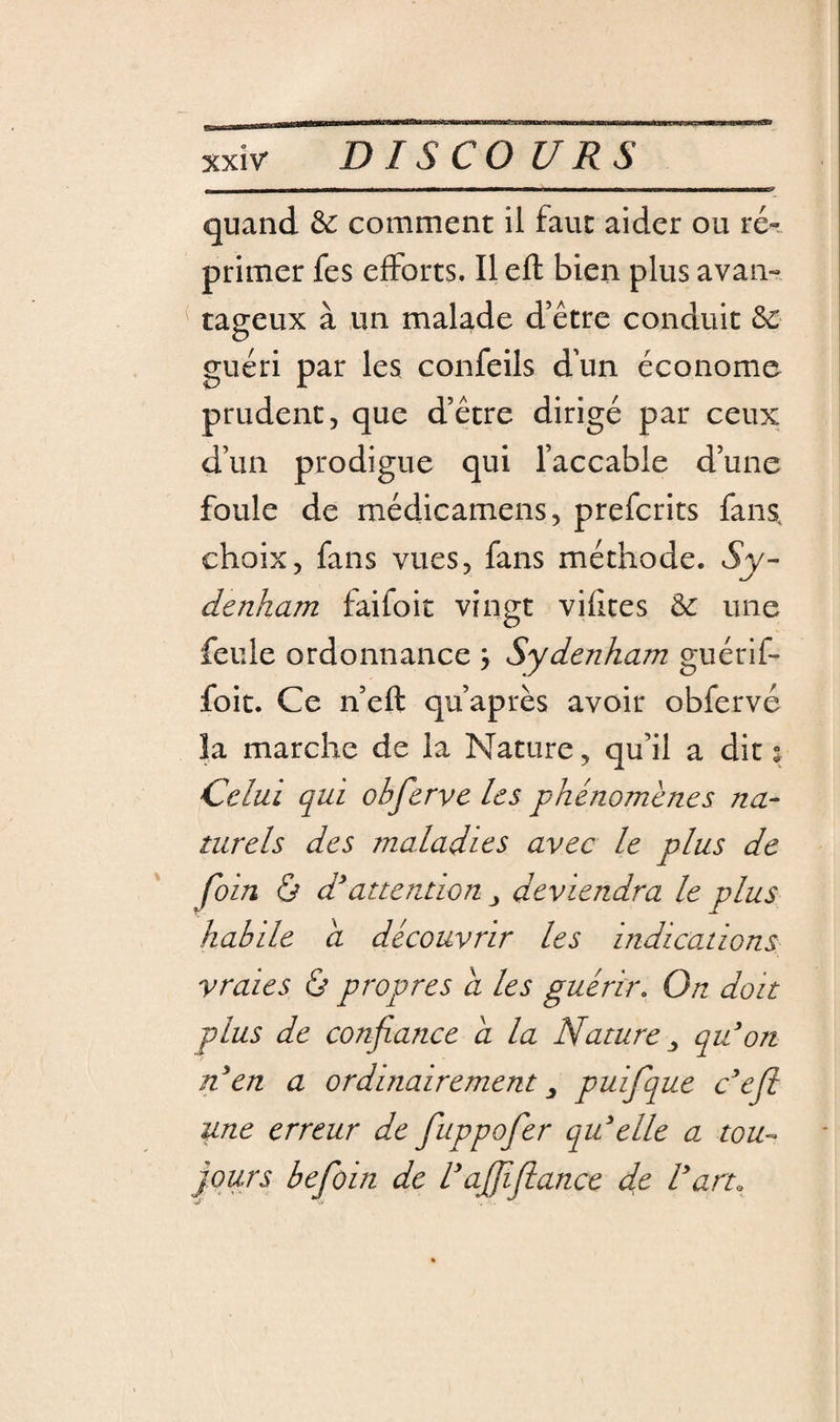 quand &amp; comment il faut aider ou ré-- primer fes efforts. Il eft bien plus avaii-. tageux à un malade d’être conduit &amp; guéri par les confeils dun économe prudent, que d’être dirigé par ceux d’un prodigue qui l’accable d’une foule de médicamens, prefcrits fans, choix, fans vues, fans méthode. Sy¬ denham faifoit vingt vilices &amp; une feule ordonnance j Sydenham guérif- foit. Ce n eft qu’après avoir obfervé la marche de la Nature, qu’il a dit % Celui qui obferve les phénomènes na¬ turels des maladies avec le plus de foin ù d^attention ^ deviendra le plus habile a découvrir les indications vraies à propres a les guérir. On doit plus de confiance a. la Nature ^ qu'on n'en a ordinairement ^ puifque c'eji une erreur de fuppofer qu'elle a tou- purs befoin de l'afiïfiance de l'art.