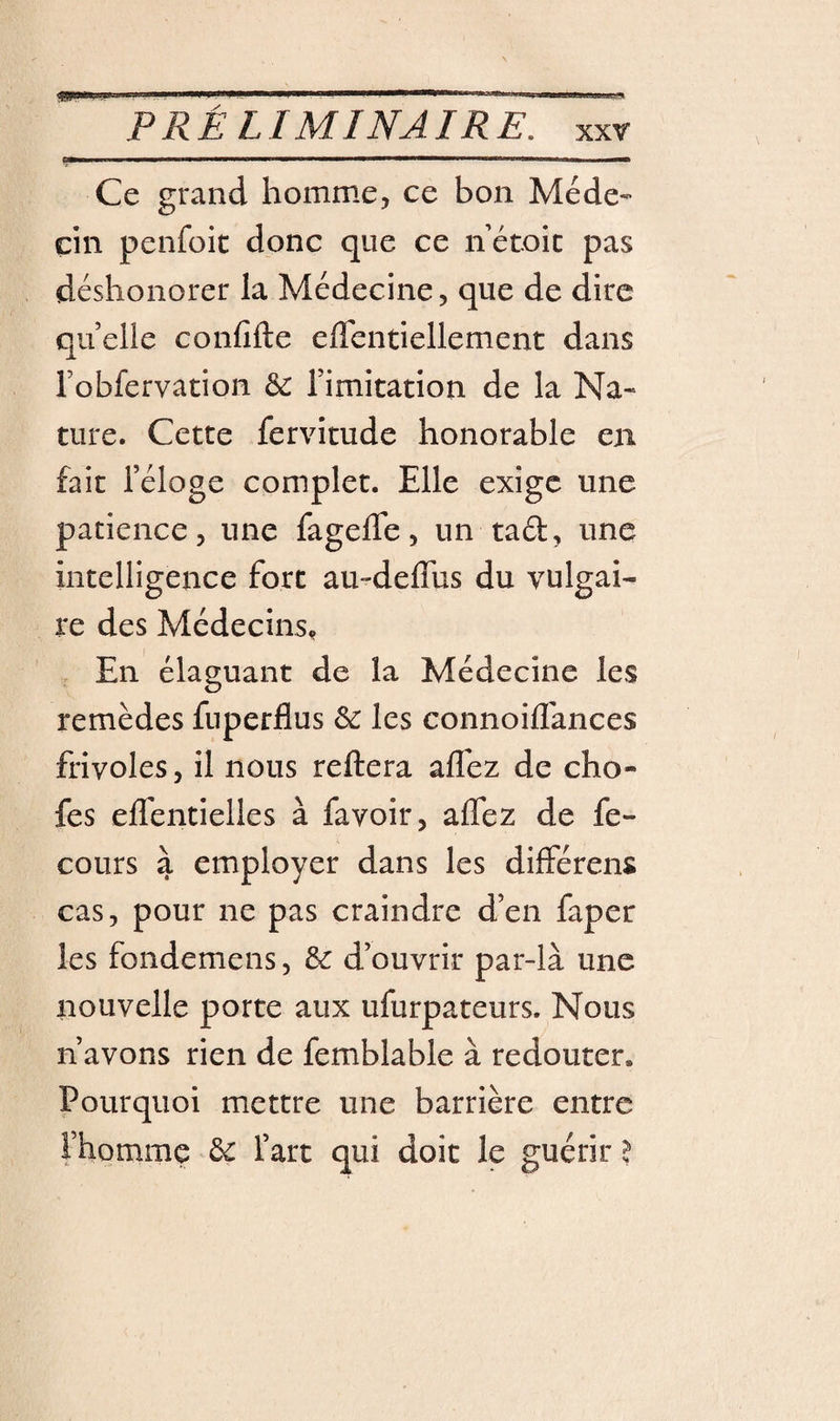 P RÉ L IM INA IRE, xxr Ce grand homme, ce bon Méde¬ cin penfoit donc que ce ii étoic pas déshonorer la Médecine, que de dire quelle confifte eflentiellement dans robfervation 6c rimitation de la Na¬ ture. Cette fervitude honorable en fait l’éloge complet. Elle exige une patience, une fagelTe, un tad, une intelligence fort au-deffus du vulgai¬ re des Médecins,, En élaguant de la Médecine les remèdes fuperflus 6c les connoiflances frivoles, il nous reftera affez de cho- fes elfentielles à favoir, alfez de fe- cours à employer dans les différens cas, pour ne pas craindre d’en faper les fondemens, 6c d’ouvrir par-là une nouvelle porte aux ufurpateurs. Nous n’avons rien de femblable à redouter. Pourquoi mettre une barrière entre Fhomme 6c l’art qui doit le guérir l