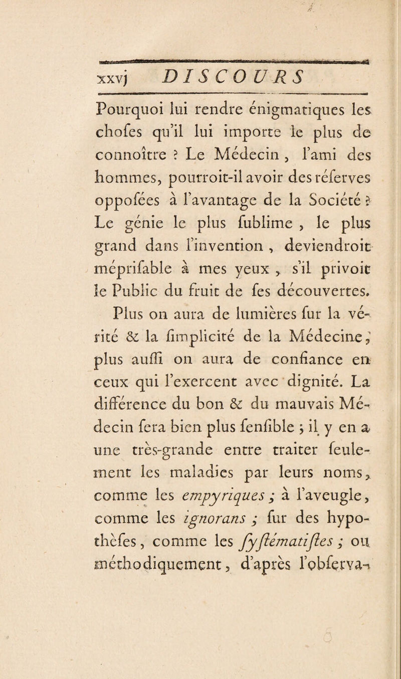 xxvj DISCOURS Pourquoi lui rendre énigmatiques les chofes qu’il lui importe le plus de connoître ? Le Médecin , l’ami des hommes, pourroit-il avoir desréferves oppofées à l’avantage de la Société l Le génie le plus fublime , le plus grand dans l’invention , deviendroit méprifable à mes yeux ^ s’il privoic le Public du fruit de fes découvertes. Plus on aura de lumières fur la vé¬ rité &amp; la fimplicité de la Médecine,' plus auflî on aura de confiance en ceux qui l’exercent avec dignité. La différence du bon &amp; du mauvais Mé-^ decin fera bien plus fenfible j il y en a une très-grande entre traiter feule¬ ment les maladies par leurs noms,^ comme les empyriques ; à l’aveugle, comme les ignorans ; fur des hypo- thèfes, comme les fyjlématijles ; ou méthodiquement, d’après l’pbfervan
