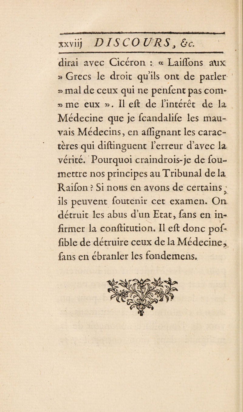 A xxviij DIS CO U R s J ùc, dirai avec Cicéron : « Laiflbns aUK 35 Grecs le droit qu ils ont de parler ' 33 mal de ceux qui ne penfent pas corn- 33 me eux 3&gt;, Il eft de l’intérêt de la Médecine que je fcandalife les mau¬ vais Médecins, en allîgnant les carac¬ tères qui diftinguent l’erreur d’avec la vérité. Pourquoi craindrois-je de fou- mettre nos principes au Tribunal de la Raifon ? Si nous en avons de certains ’ ils peuvent foutenir cet examen. On détruit les abus d’un Etat, fans en in^ I fîrmer la conftitution. Il eft donc pof- fible de détruire ceux de la Médecine, fans en ébranler les fondemens.
