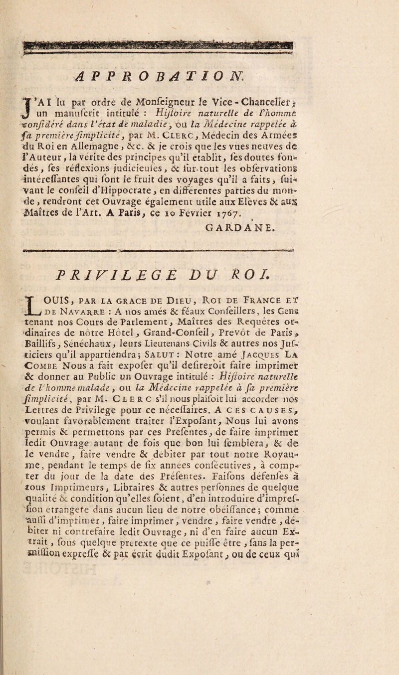 APPROBATION. J’A I lu par ordre de Monfeigneur le Vice - Chancelier j un manufcrit intitulé : Hijloire naturelle de Vhonimt ^onjidéré dans l’état de maladie y ou la Médecine rappelée à premièrefimplicitéy par M. CLERC, Médecin des Armées du Roi en Allemagne , ôcc. &amp; je crois que les vues neuves de î’Auteur, la vérité des principes qu’il établit, fes doutes fon¬ dés , les réflexions judicieuiès, 5c iur-tout les obfervations intérelTantes qui font le fruit des voyages qu’il a faits, fui- Vant le confeil d’Hippocrate, en differentes parties du mon¬ de , rendront cet Ouvrage également utile aux Elèves 5c aux Maîtres de l’Art. A Paris, ce lo Février 1767. GARD ANE. PRIVILEGE DU ROI. LOUIS, PAR IA GRACE DE DiEU, ROI DE FRANCE ET DE Navarre : A nos amés &amp; féaux Conleillers, les Gens tenant nos Cours de Parlement, Maîtres des Requêtes or- 'dinaires de nôtre Hôtel, Grand-Confeil, Prévôt de Paris^ Baillifs, Sénéchaux, leurs Lieutenans Civils &amp; autres nos Juf- deiers qu’il appartiendraj Salut: Notre amé Jacques La Combe Nous a fait expofer qu’il defireroit faire imprimer &amp; donner au Public un Ouvrage intitulé : Hijîoire naturelle de Vhomme malade y ou la Médecine rappelée à fa première fimplicité, par M- Clerc s’il nous plaifoit lui accorder nos Lettres de Privilège pour ce nécellaires. A ces causes, voulant favorablement traiter l’Expofant, Nous lui avons permis Sc permettons par ces Préfentes, de faire imprimer ledit Ouvrage autant de fois que bon lui fembiera&gt; &amp; de le vendre, faire vendre &amp; ^débiter par tout notre Royau- îne, pendant le temps de lîx années confécutives, à comp¬ ter du jour de la date des Préfentes. Faifons défenfes à tous Imprimeursj Libraires &amp; autres perfonnes de quelque qualité Ôc condition qu’elles Ibient, d’en introduire d’impref- fion etrangefe dans aucun lieu de notre obéiffance; comme ‘àufli d’imprimer, faire imprimer, vendre , faire vendre , dé¬ biter ni contrefaire ledit Ouvrage, ni d’en faire aucun Ex¬ trait , fous quelque prétexté que ce puiffé être , lans la per- îïîiffion expreffé 5c par éçât dudit Expofant, ou de ceux quÂ