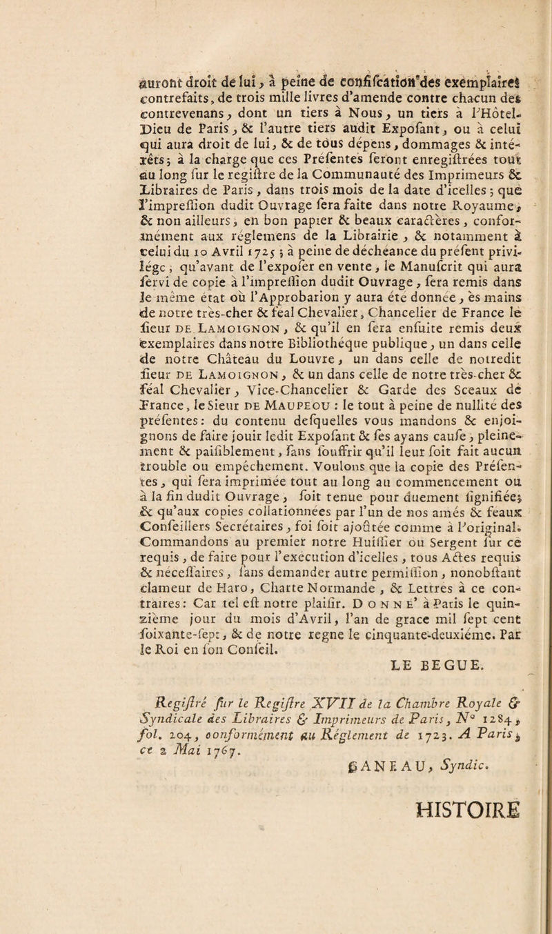 auront droit de lui, a ^eîne de confifciatîohMes exemplaire! contrefaits, de trois mille livres d’amende contre chacun des contrevenans, dont un tiers à Nous, un tiers à PHotel- Dieu de Paris ^ &amp; l’autre tiers audit Expofant j ou à celui qui aura droit de lui&gt; &amp;c de tous dépens, dommages &amp;c inté¬ rêts 5 à la charge que ces Préfentes feront enregiftrées tout au long fur le regiftre de la Communauté des Imprimeurs ôc Xibraires de Paris , dans trois mois de la date d’icelles ; que ï’imprelïion dudit Ouvrage fera faite dans notre Royaume ^ &amp; non ailleurs, en bon papier &amp; beaux earaélères , confor¬ mément aux réglemens de la Librairie j &amp; notamment à celui du 10 Avril 1725 j à peine de déchéance du préfent privi¬ lège ; qu’avant de l’expoler en vente, le Manuferit qui aura lervi de copie à l’imprellion dudit Ouvrage, fera remis dans Je même état ou l’Approbation y aura été donnée j es mains &lt;de notre très-cher &amp; féal Chevalier, Chancelier de France le lîeur DE Lamoignon, &amp; qu’il en fera enfuite remis deux exemplaires dans notre Bibliothèque publique, un dans celle de notre Château du Louvre, un dans celle de noiredit îleur DE Lamoignon , &amp; un dans celle de notre très-cher &amp; féal Chevalier, Vice-Chancelier ôc Garde des Sceaux dé Lrance, le Sieur de Maupeou : le tout à peine de nullité des préfentes: du contenu defquelles vous mandons Sc enjoi¬ gnons de faire jouir ledit Expofant &amp; les ayans caufe, pleine¬ ment 8i pailiblement, fans fouffrir qu’il leur foit fait aucun trouble ou empêchement. Voulons que la copie des Préfen¬ tes, qui fera imprimée tout au long au commencement ou à la fin dudit Ouvrage, foit tenue pour duement lîgnifiéeî &amp; qu’aux copies collationnées par l’un de nos amés &amp; féaux Confeillers Secrétaires, foi foit ajoutée comme à foriginal. Commandons au premier notre Huîfiier ou Sergent fur ce requis, de faire pour l’execution d’icelles, tous Aéles requis ôc nécelTaires, fans demander autre permifllon , nonobftant clameur de Haro, Charte Normande , &amp; Lettres à ce con¬ traires: Car tel eft notre plaifîr. Donne’ à Paris le quin¬ zième jour du mois d’Avril, l’an de grâce mil fept cent foixante-fept, &amp; de notre legne le cinquante-deuxième. Par le Roi en fon Confeil. LE BEGUE. Regijîré Jîir le Kegijîre XVIÏ de la Chambre Royale Q- Syndicale des Libraires (y Imprimeurs de Paris^ N° 1284, fol. 204conformément an Réglement de 1723. A Paris^ ce 2 Mai l^ANF. AU, Syndic. HISTOIRE