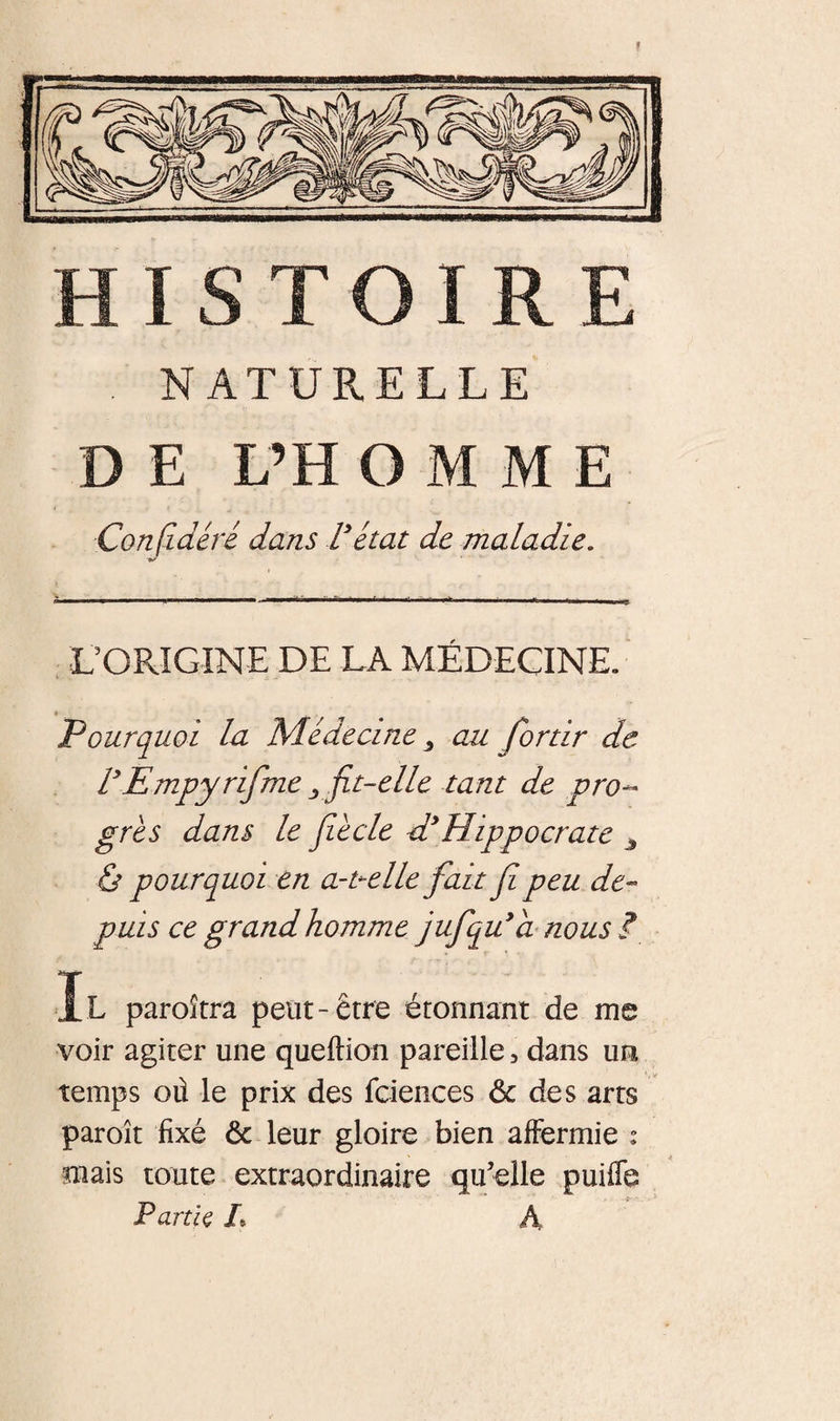 NATURELLE DE L’H O M M E Conjldêré dans rétat de maladie. ÙORIGINE DE LA MÉDECINE. Pourquoi la Médecine ^ au fortir de rEmpyrifme ^ jit-elle tant de pro-* grès dans le Jiècle d*Hippocrate ^ &amp; pourquoi en a-uelle fait f peu de¬ puis ce grand homme jufqu*d nous ?, Il paroîtra petit-être étonnant de me voir agiter une queftion pareille, dans un temps où le prix des fciences ôc des arts paroît fixé &amp; leur gloire bien affermie ; mais toute extraordinaire qu’elle puiffe P artk L A