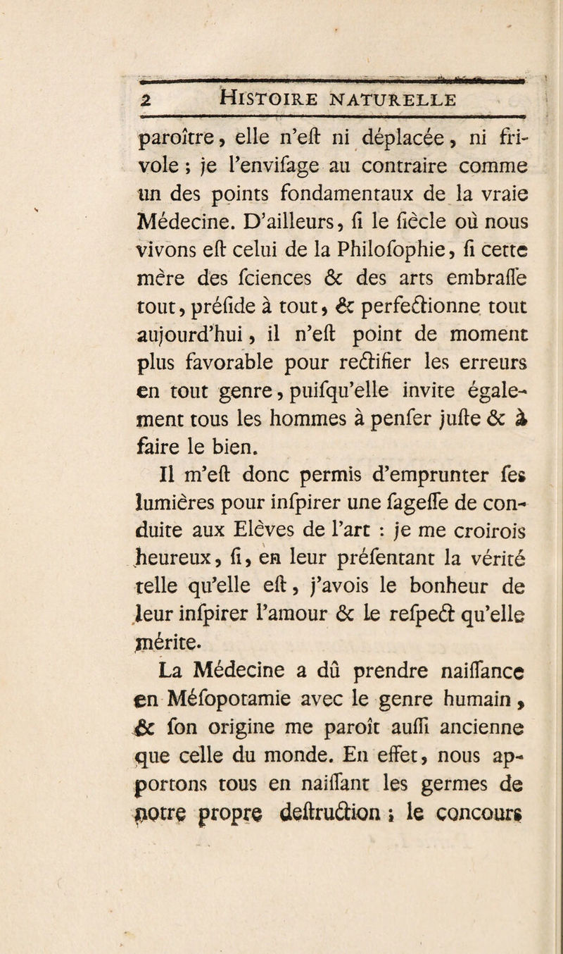 ..  ... ■ ---1 -|1- fihiiÉÉaifawgMli». parojtre &gt; elle n’eft ni déplacée, ni fri¬ vole ; je Tenvifage au contraire comme un des points fondamentaux de la vraie Médecine. D’ailleurs, fi le fiêcle où nous vivons eft celui de la Philofophie, fi cette mère des fciences &amp; des arts embrafle tout, préfide à tout, éc perfeftionne tout aujourd’hui, il n’eft point de moment plus favorable pour redifier les erreurs en tout genre, puifqu’elle invite égale¬ ment tous les hommes à penfer jufte ôc à faire le bien. Il m’eft donc permis d’emprunter fes lumières pour infpirer une fageffe de con¬ duite aux Elèves de l’art : je me croirois .heureux, fi, en leur préfentant la vérité telle qu’elle eft, j’avois le bonheur de .leur infpirer l’amour 6c le refped qu’elle piérite. La Médecine a dû prendre naiflance en Méfopotamie avec le genre humain » &amp; fon origine me paroît aufli ancienne que celle du monde. En effet, nous ap¬ portons tous en naiffant les germes de potre propre deftrudion i le concours