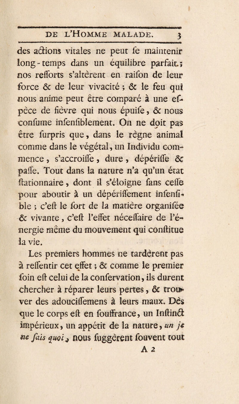 ] Il 111 i &gt; ■ ■■■■! ■ ■ I Mil I I» &gt; —■! —a—— des adiom vitales ne peut fe maintenir long-temps dans un équilibre parfait; nos reflbrts s'altèrent en raifon de leur force ôc de leur vivacité ; ôc le feu qui nous anime peut être comparé à une ef- pèce de fièvre qui nous épuife 5 ôc nous confume infenfibîement. On ne doit pas être furpris que, dans le règne animal comme dans le végétal, un Individu com¬ mence , s'accroiflfe, dure, dépériffe ôc pafle. Tout dans la nature n’a qu’un état llationnaire, dont il s’éloigne fans ceflb pour aboutir à un dépériffement infenfi-* ble ; c’eft le fort de la matière organifée Ôc vivante, c’eft l’effet néceffaire de l’é¬ nergie même du mouvement qui conftitue la vie. Les premiers hommes ne tardèrent pas à reffentir cet effet ; ôc comme le premier foin eft celui de la confervation, ils durent 1 chercher à réparer leurs pertes, ôc troï&gt; ver des adouciffemens à leurs maux. Dès que le corps eft en fouffrance, un Inftind impérieux, un appétit de la nature, un j€ m fais nous fuggèrent fouvent tout A 2